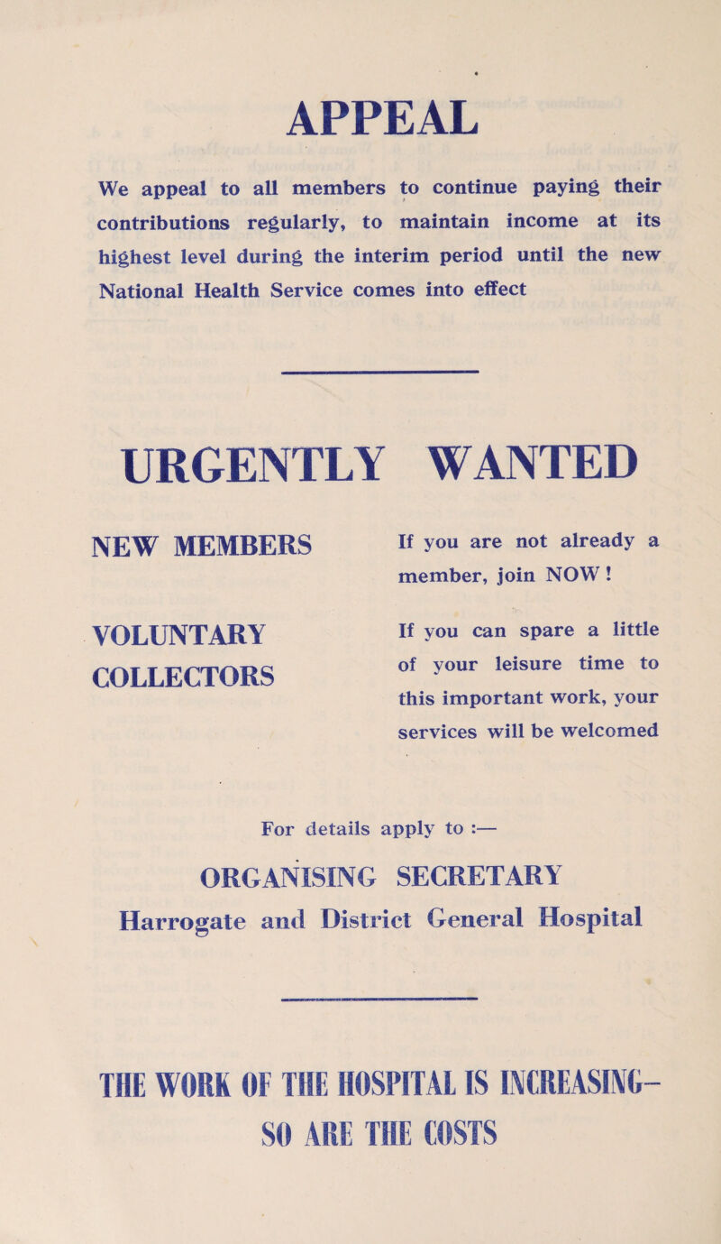 APPEAL We appeal to all members to continue paying their contributions regularly, to maintain income at its highest level during the interim period until the new National Health Service comes into effect URGENTLY WANTED NEW MEMBERS VOLUNTARY COLLECTORS If you are not already a member, join NOW ! If you can spare a little of your leisure time to this important work, your services will be welcomed For details apply to :— ORGANISING SECRETARY Harrogate and District General Hospital THE WORK OF THE HOSPITAL IS INCREASING— SO ARE THE COSTS