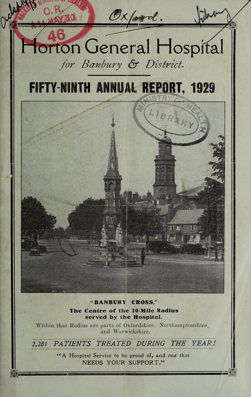 n General Hospital for Banbury & District. FIFTY NINTH ANNUAL REPORT, 1929 2,281 PATIENTS TREATED DURING THE YEAR! ** A Hospital Service to be proud oft and one that NEEDS YOUR SUPPORT/’' “BANBURY CROSS,’’ The Centre of the 10-Mile Radius served by the Hospital. Within that Radius are parts of Oxfordshire, Northamptonshire, and Warwickshire.