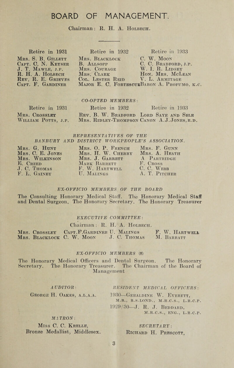 BOARD OF MANAGEMENT. Chairman: R. H. A. Holbech. Retire in 1931 Retire in 1932 Retire in 1933 Mrs. S. B. Gillett Capt. C. N. Keyser J. T. Mawle, j.p. R. H. A. Holbech Rev. R. E. Grieves Capt. F. Gardiner Mrs. Blacklock B. Allsopp Mrs. Courage Mrs. Clark Col. Lester Reid C. W. Moon C. C. Bradford, j.p. W. I. R, Lid SEY Hon. Mrs. McLean V. L. Armitage Major E. C. Fortes cueB a ron A. Profumo, k.c. Retire in 1931 Mrs. Crossley William Potts, j.p. BANBURY Mrs. G. Hunt Mrs. O. E. Jones Mrs. Wilkinson E. Creed J. C. Thomas F. L. Gainey CO-OPTED MEMBERS : Retire in 1932 Mrs. 0. P. French Mrs. H. W. Cherry Mrs. J. Garrett Mark Barrett F. W. Hartwell IT. Malings Retire in 1933 Mrs. F. Gunn Mrs. A. Heath A Partridge F. Cross C. C. Webb A. T. Pitcher Rev. B. W. Bradford Lord Saye and Sele Mrs. Ridley-Thompson Canon A. J. Jones,r.d. REPRESENTATIVES OF THE AND DISTRICT WORKPEOPLE’S ASSOCIATION. EX-OFFICIO MEMBERS OF THE BOARD The Consulting Honorary Medical Staff. The Honorary Medical Staff and Dental Surgeon, The Honorary Secretary. The Honorary Treasurer EXECUTIVE COMMITTEE : Chairman: R. H. A. Holbech. Mrs. Crossley Capt.F.Gardiner IT. Malings F. W. Hartwell Mrs. Blacklock C. W. Moon J. C. Thomas M. Barbatt EX-OFFICIO MEMBERS (8) The Honorary Medical Officers and Dental Surgeon. The Honorary Secretary. The Honorary Treasurer. The Chairman of the Board of Management AUDITOR: George H. Oakes, a.l.a.a. MA TRON: Miss C. C. Krelle, Bronze Medallist, Middlesex. RESIDENT MEDICAL OFFICERS: 1930-—Geraldine IV. Everett, M.B., B.S.LOND., M.R.C.S., L.R.C.P. 1929/30—J. R. J. Beddard, M.R.C.S., ENG., L.R.C.r. SECRETARY: Richard H. Prescott,