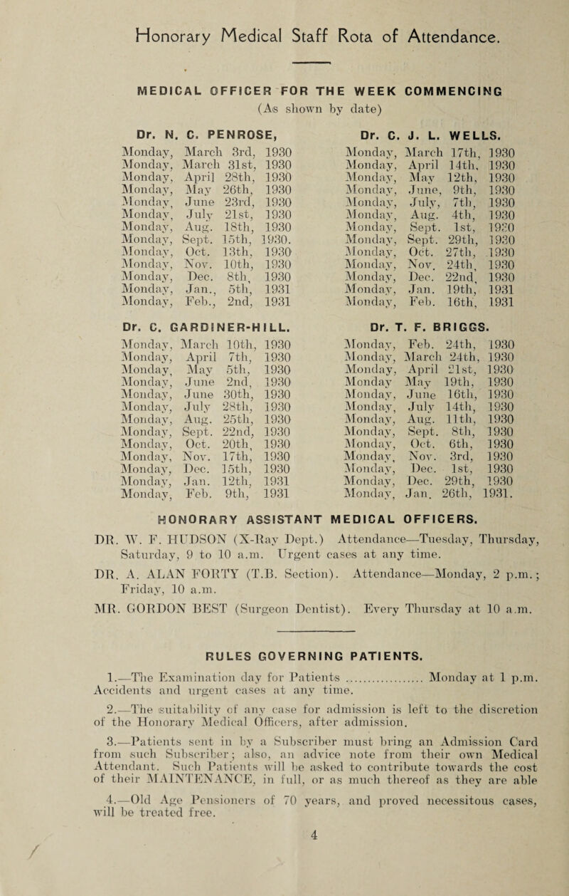 Honorary Medical Staff Rota of Attendance. MEDICAL OFFICER FOR THE WEEK COMMENCING (As shown by date) Dr. N. C. PENROSE, Monday, March 3rd, 1930 Monday, March 31st, 1930 Monday, April 28th, 1930 Monday, May 26th, 1930 Monday, June 23rd, 1930 Monday, July 21st, 1930 Monday, Aug. 18th, 1930 Monday, Sept. 15th, 1930. Monday, Oct. 13th, 1930' Monday, Nov. 10th, 1930 Monday, Dec. 8th, 1930 Monday, Jan., 5th, 1931 Monday, Feb., 2nd, 1931 Dr. C. J. L. WELLS. Monday, March 17th, 1930 Monday, April 14th, 1930 Monday, May 12th, 1930 Monday, June, 9th, 1930 Monday, July, 7 th, 1930 Monday, Aug. 4th, 1930 Monday, Sept. 1st, 1980 Monday, Sept. 29th, 1930 Monday, Oct. 27th, 1930 Monday, Nov. 24th, 1930 Monday, Dec. 22nd, 1930 Monday, Jan. 19th, 1931 Monday, Feb. 16th, 1931 Dr. C. GARDI NER-H I LL. Dr. T. F. BRIGGS. Monday, March 1.0th, 1930 Monday, Feb. 24th, 1930 Monday, April 7th, 1930 Monday, March 24th, 1930 Monday, May 5th, 1930 Monday, April 21st, 1930 Monday, June 2nd, 1930 Monday May 19th, 1930 Monday, June 30th, 1930 Monday, June 16th, 1930 Monday, July 28th, 1930 Monday, July 14th, 1930 Monday, Aug. 25th, 1930 Monday, Aug. 11th, 1930 Monday, Sept. 22nd, 1930 Monday, Sept. 8th, 1930 Monday, Oct. 20th 1930 Monday, Oct. 6th, 1930 Monday, Nov. 17th, 1930 Monday, Nov. 3rd, 1930 Monday, Dec. 15th, 1930 Monday, Dec. 1st, 1930 Monday, Jan. 12th, 1931 Monday, Dec. 29th, 1930 Monday, Feb. 9th, 1931 Monday, Jan. 26th, 1931. HONORARY ASSISTANT MEDICAL OFFICERS. DR. W. F. HUDSON (X-Ray Dept.) Attendance—Tuesday, Thursday, Saturday, 9 to 10 a.m. Urgent cases at any time. DR. A. ALAN FORTY (T.B. Section). Attendance—Monday, 2 p.m. • Friday, 10 a.m. MR. GORDON BEST (Surgeon Dentist). Every Thursday at 10 a.m. RULES GOVERNING PATIENTS. 1. —The Examination day for Patients . Monday at 1 p.m. Accidents and urgent cases at any time. 2. —The suitability of any case for admission is left to the discretion of the Honorary Medical Officers, after admission. 3. —Patients sent in by a Subscriber must bring an Admission Card from such Subscriber; also, an advice note from their own Medical Attendant. Such Patients will be asked to contribute towards the cost of their MAINTENANCE, in full, or as much thereof as they are able 4. —Old Age Pensioners of 70 years, and proved necessitous cases, will be treated free.