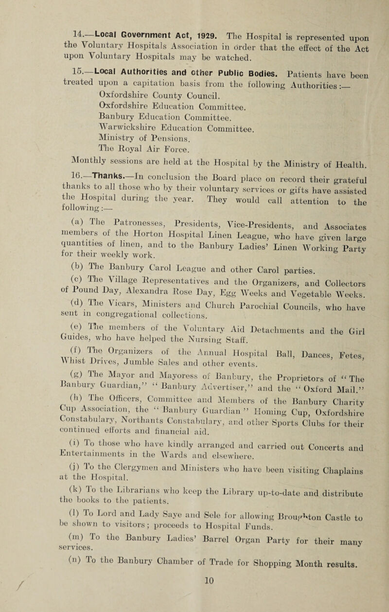 14.—Local Government Act, 1929. The Hospital is represented upon the Voluntary Hospitals Association in order that the effect of the Act upon Voluntary Hospitals may be watched. 15. —Local Authorities and ether Public Bodies. Patients have been treated upon a capitation basis from the following Authorities:— Oxfordshire County Council. Oxfordshire Education Committee. Banbury Education Committee. Warwickshire Education Committee. Ministry of Pensions, The Royal Air Force. Monthly sessions are held at the Hospital by the Ministry of Health. 16. —Thanks.—In conclusion the Board place on record their grateful thanks to all those who by their voluntary services or gifts have assisted the Hospital during the year. They would call attention to the following:— (a) The Patronesses, Presidents, Vice-Presidents, and Associates members of the Horton Hospital Linen League, who have given large quantities of linen, and to the Banbury Ladies’ Linen Working Party for their weekly work. (b) The Banbury Carol League and other Carol parties. (c) The Village Representatives and the Organizers, and Collectors of Pound Hay, Alexandra Rose Hay, Egg Weeks and Vegetable Weeks. (d) The Vicars, Ministers and Church Parochial Councils, who have sent in congregational collections. (e) The members of the Voluntary Aid Detachments and the Girl Guides, who have helped the Nursing Staff. <9 tl16 0rganizers of thc Annual Hospital Ball, Dances, Fetes, \\ Just Drives, Jumble Sales and other events. (g) The Mayor and Mayoress of Banbury, the Proprietors of “The anbury Guardian,” “Banbury Advertiser,” and the “Oxford Mail.” ( (h) The Officers, Committee and Members of the Banbury Charity Cup Association, the “Banbury Guardian” Homing Cup, Oxfordshire Constabulary, Northants Constabulary, and other Sports Clubs for their continued efforts and financial aid. 0) To those who have kindly arranged and carried out Concerts and Entei tainments in the AVards and elsewhere. (j) To the Clergymen and Ministers who have been visiting Chaplains at the Hospital. (k) To the Librarians who keep the Library up-to-date and distribute the books to the patients. (l) Jo Lord and Lady Saye and Sele for allowing Broughton Castle to be shown to visitors; proceeds to Hospital Funds. (m) To the Banbury Ladies’ Barrel Organ Party for their many services. J in) To the Banbury Chamber of Trade for Shopping Month results. /