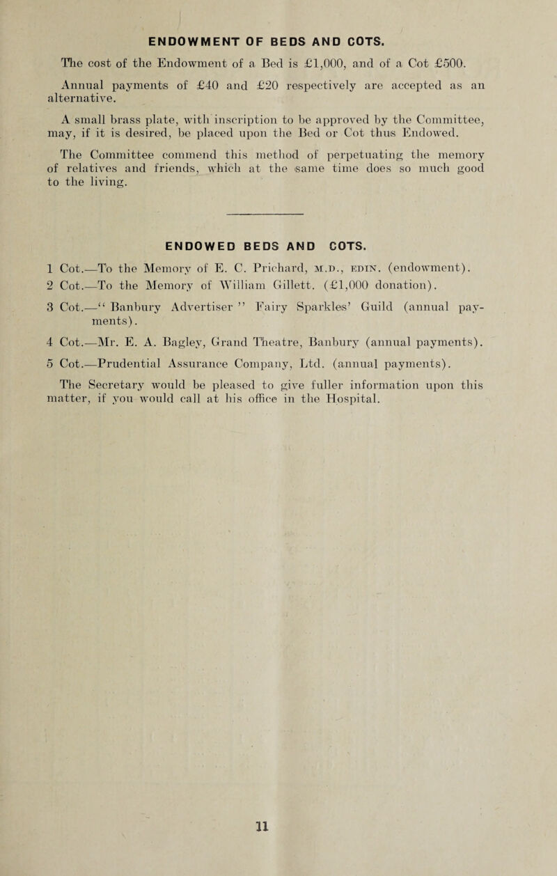 ENDOWMENT OF BEDS AND COTS. The cost of the Endowment of a Bed is £1,000, and of a Cot £500. Annual payments of £40 and £20 respectively are accepted as an alternative. A small brass plate, with inscription to be approved by the Committee, may, if it is desired, be placed upon the Bed or Cot thus Endowed. The Committee commend this method of perpetuating the memory of relatives and friends, which at the same time does so much good to the living. ENDOWED BEDS AND COTS. 1 Cot.—To the Memory of E, C. Prichard, m.d., edin. (endowment). 2 Cot.—To the Memory of William Gillett. (£1,000 donation). 3 Cot.—“ Banbury Advertiser ” Fairy Sparkles’ Guild (annual pay¬ ments) . 4 Cot.—Mr. E. A. Bagiev, Grand Theatre, Banbury (annual payments). 5 Cot.—Prudential Assurance Company, Ltd. (annual payments). The Secretary would be pleased to give fuller information upon this matter, if you would call at his office in the Hospital. u