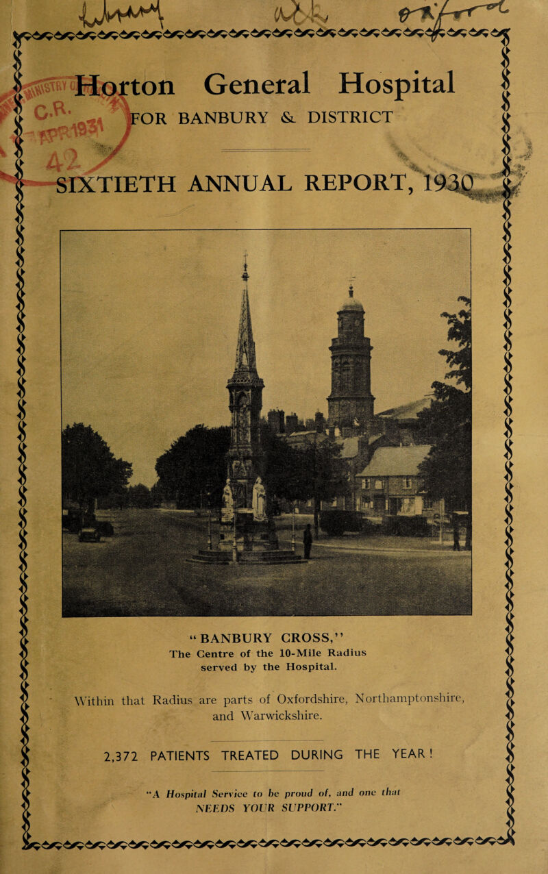 Horton General Hospital »-* FOR BANBURY & DISTRICT SIXTIETH ANNUAL REPORT, 193Q “BANBURY CROSS,” The Centre of the 10-Mile Radius served by the Hospital. Within that Radius are parts of Oxfordshire, Northamptonshire and Warwickshire. 2,372 PATIENTS TREATED DURING THE YEAR A Hospital Service to be proud of, and one that NEEDS YOUR SUPPORT