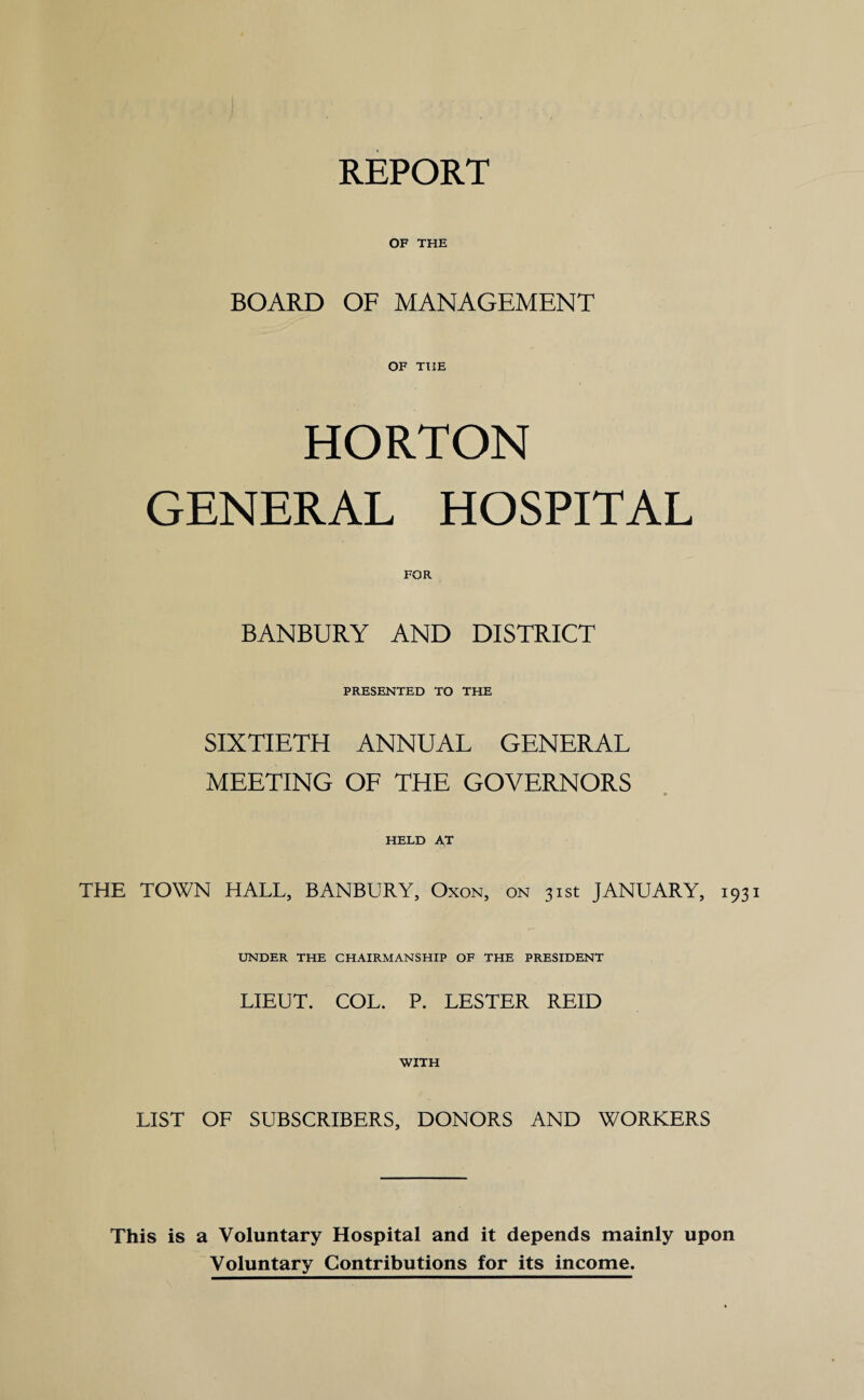 REPORT OF THE BOARD OF MANAGEMENT OF THE HORTON GENERAL HOSPITAL FOR BANBURY AND DISTRICT PRESENTED TO THE SIXTIETH ANNUAL GENERAL MEETING OF THE GOVERNORS HELD AT THE TOWN HALL, BANBURY, Oxon, on 31st JANUARY, 193 UNDER THE CHAIRMANSHIP OF THE PRESIDENT LIEUT. COL. P. LESTER REID WITH LIST OF SUBSCRIBERS, DONORS AND WORKERS This is a Voluntary Hospital and it depends mainly upon Voluntary Contributions for its income.