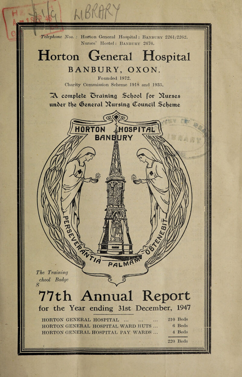 Telephone Nos. : Horton General Hospital : Banbury 2261/2262. Nurses’ Hostel: Banbury 2676. Horton General Hospital BANBURY, OXON. Founded 1872. Charity Commission Scheme 1918 and 1935. .A complete Oraining School for Murses under tlje General Mursin^ Council Scheme 77th Annual Report for the Year ending 31st December, 1947 HORTON GENERAL HOSPITAL . 210 Beds HORTON GENERAL HOSPITAL WARD HUTS ... 6 Beds HORTON GENERAL HOSPITAL PAY WARDS ... 4 Beds 220 Beds
