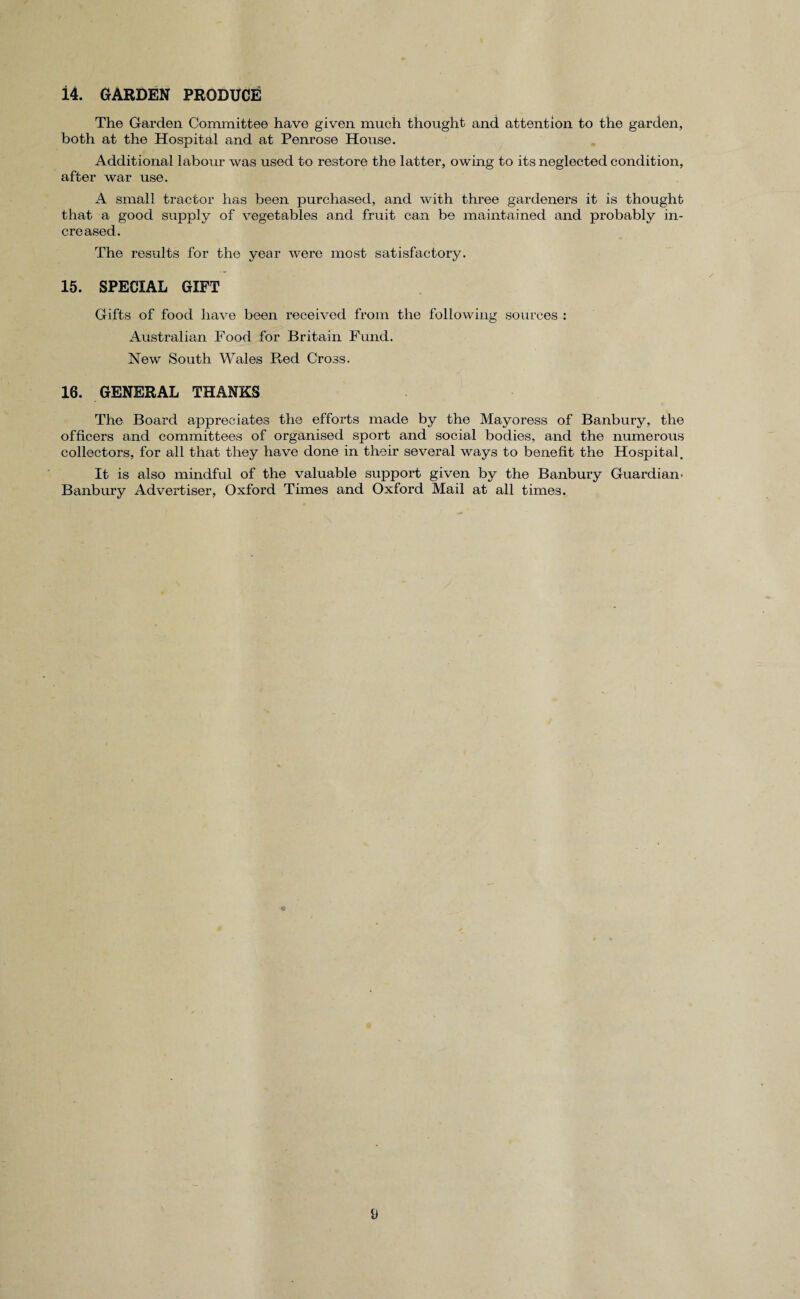 14. GARDEN PRODUCE The Garden Committee have given much thought and attention to the garden, both at the Hospital and at Penrose House. Additional labour was used to restore the latter, owing to its neglected condition, after war use. A small tractor has been purchased, and with three gardeners it is thought that a good supply of vegetables and fruit can be maintained and probably in¬ creased. The results for the year were most satisfactory. 15. SPECIAL GIFT Gifts of food have been received from the following sources : Australian Food for Britain Fund. New South Wales Red Cross. 16. GENERAL THANKS The Board appreciates the efforts made by the Mayoress of Banbury, the officers and committees of organised sport and social bodies, and the numerous collectors, for all that they have done in their several ways to benefit the Hospital. It is also mindful of the valuable support given by the Banbury Guardian- Banbury Advertiser, Oxford Times and Oxford Mail at all times.