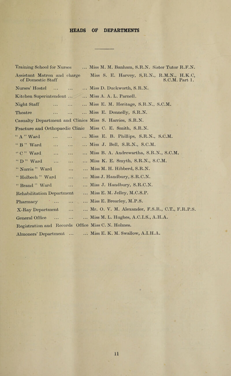 HEADS OF DEPARTMENTS Training School for Nurses Assistant Matron and charge of Domestic Staff Nurses’ Hostel Kitchen Superintendent ... Night Staff Theatre Miss M. M. Banham, S.R.N. Sister Tutor R.F.N. Miss S. E. Harvey, S.R.N., R.M.N., H.K.C, S.C.M. Part 1. Miss D. Duckworth, S.R.N. Miss A. A. L. Parnell. Miss E. M. Heritage, S.R.N., S.C.M. Miss E. Donnelly, S.R.N. Casualty Department and Clinics Miss S. Harries, S.R.N. Fracture and Orthopaedic Clinic Miss C. E. Smith, S.R.N. “A” Ward “ B ” Ward “ C ” Ward “ D ” Ward “ Norris ” Ward “ Holbech ” Ward “ Brand ” Ward Rehabilitation Department Pharmacy X-Ray Department General Office Miss E. B. Phillips, S.R.N., S.C.M. Miss J. Bell, S.R.N., S.C.M. Miss B. A. Andrewartha, S.R.N., S.C.M. Miss K. E. Smyth, S.R.N., S.C.M. Miss M. H. Hibberd, S.R.N. Miss J. Handbury, S.R.C.N. Miss J. Handbury, S.R.C.N. Miss E. M. Jelley, M.C.S.P. Miss E. Brearley, M.P.S. Mr. O. V. M. Alexander, F.S.R., C.T., F.R.P.S. Miss M. L. Hughes, A.C.I.S., A.H.A. Registration and Records Office Miss C. N. Holmes. Almoners’ Department.Miss E. K. M. Swallow, A.I.H.A.