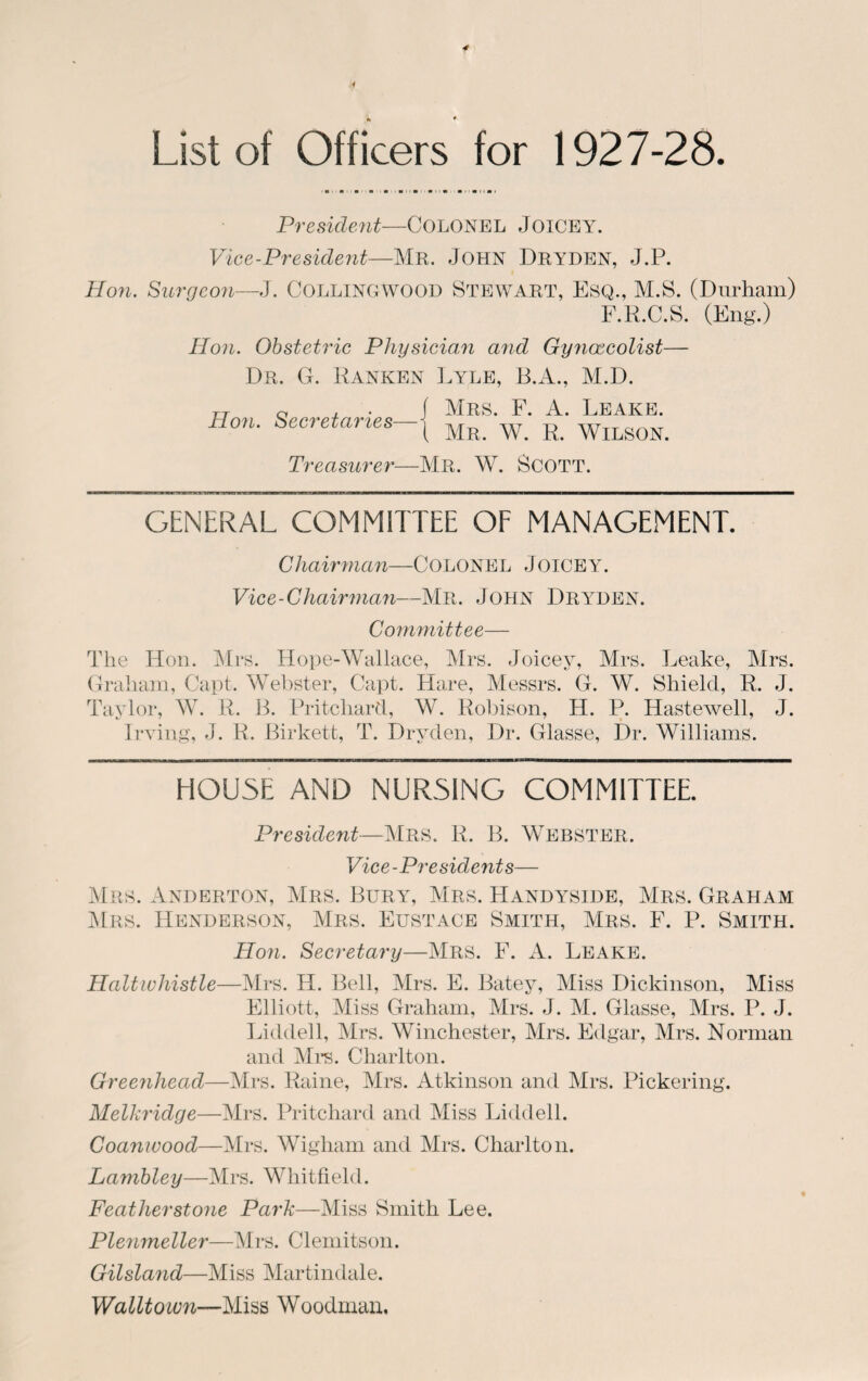 List of Officers for 1927-28. President—Colonel Joicey. Vice-President—Mr. John Dryden, J.P. Hon. Surgeon—J. COLLINGWOOD STEWART, ESQ., M.S. (Durham) F.R.C.S. (Eng.) Hon. Obstetric Physician and Gynaecolist— Dr. G. Ranken Lyle, B.A., M.D. Hon. Secretaries— Treasurer— | Mrs. F. A. Leake. { Mr. W. R. Wilson. Mr. W. Scott. GENERAL COMMITTEE OF MANAGEMENT. Chairman—COLONEL JoiCEY. Vice-Chairman—Mr. John Dryden. Committee— The Hon. Mrs. Hope-Wallace, Mrs. Joicey, Mrs. Leake, Mrs. Graham, Capt. Webster, Capt. Hare, Messrs. G. W. Shield, R. J. Taylor, W. R. B. Pritchard, W. Robison, H. P. Hastewell, J. Irving, J. R. Birkett, T. Dryden, Dr. Glasse, Dr. Williams. HOUSE AND NURSING COMMITTEE. President—Mrs. R. B. Webster. Vice-Presidents— Mrs. Anderton, Mrs. Bury, Mrs. Handyside, Mrs. Graham Mrs. Henderson, Mrs. Eustace Smith, Mrs. F. P. Smith. Hon. Secretary—Mrs. F. A. Leake. Haltwhistle—Mrs. H. Bell, Mrs. F. Batey, Miss Dickinson, Miss Elliott, Miss Graham, Mrs. J. M. Glasse, Mrs. P. J. Liddell, Mrs. Winchester, Mrs. Edgar, Mrs. Norman and Mrs. Charlton. Greenhead—Mrs. Raine, Mrs. Atkinson and Mrs. Pickering. Melkridge—Mrs. Pritchard and Miss Liddell. Coanwood—Mrs. Wigliam and Mrs. Charlton. Lambley—Mrs. Whitfield. Featherstone Park—Miss Smith Lee. Plenmeller—Mrs. Clemitson. Gilsland—Miss Martindale. Walltoivn—Miss Woodman.
