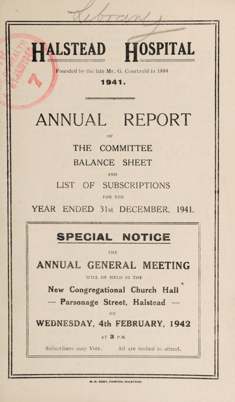 -J HALSTEAD OSPITAL Founded bv the late Mr. G. Courtauld in 1884 1941. ANNUAL REPORT OF THE COMMITTEE BALANCE SHEET AND LIST OF SUBSCRIPTIONS FOR THE YEAR ENDED 31st DECEMBER, 1941 SPECIAL NOTICE THE ANNUAL GENERAL MEETING WILL BE HELD IN THE New Congregational Church Hall — Parsonage Street, Halstead — ON WEDNESDAY, 4th FEBRUARY, 1942 AT 3 P.M. Subscribers may Vote. All are invited to attend. W. H. ROOT, PRINTER, HALSTEAD.