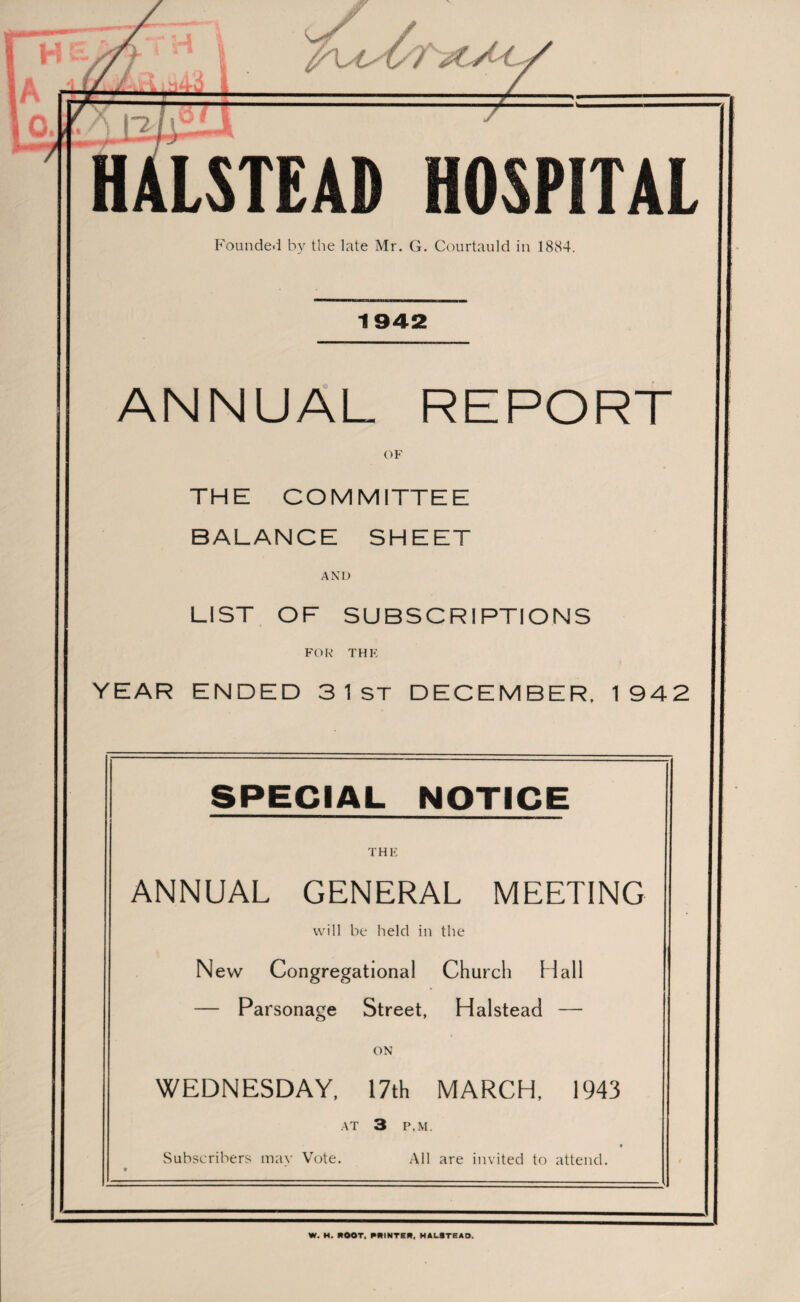 Founded by the late Mr. G. Courtauld in 1884. 1942 ANNUAL REPORT OF THE COMMITTEE BALANCE SHEET AND LIST OF SUBSCRIPTIONS FOR THE YEAR ENDED 3 1 ST DECEMBER. 1942 SPECIAL NOTICE THE ANNUAL GENERAL MEETING will be held in the New Congregational Church Hall — Parsonage Street, Halstead — ON WEDNESDAY, 17th MARCH, 1943 AT 3 P.M. Subscribers may Vote. All are invited to attend. W. M. MOOT, PRINTER, HALSTEAD.