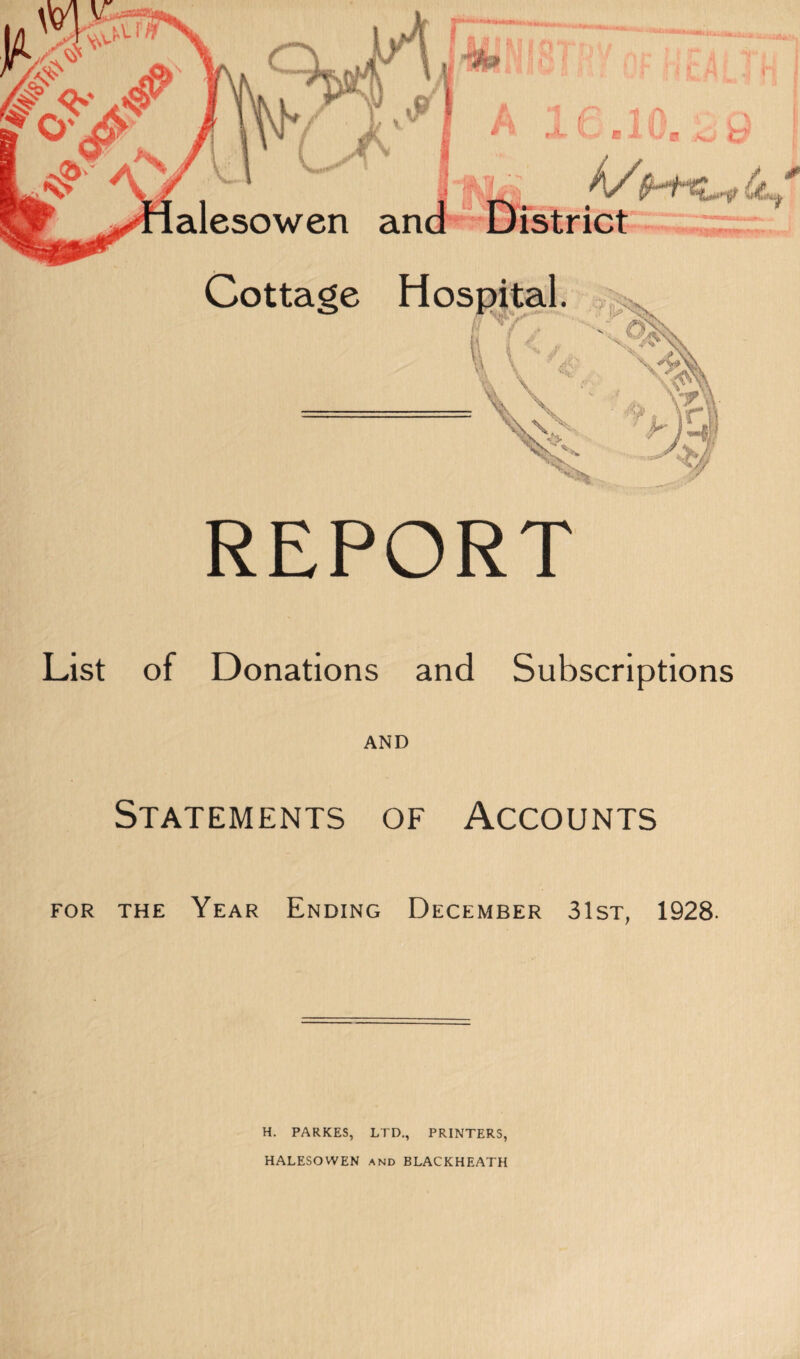 - vt .1 k/{ 0 REPORT List of Donations and Subscriptions AND Statements of Accounts for the Year Ending December 31st, 1928. H. PARKES, LTD., PRINTERS, HALESOWEN and BLACKHEATH