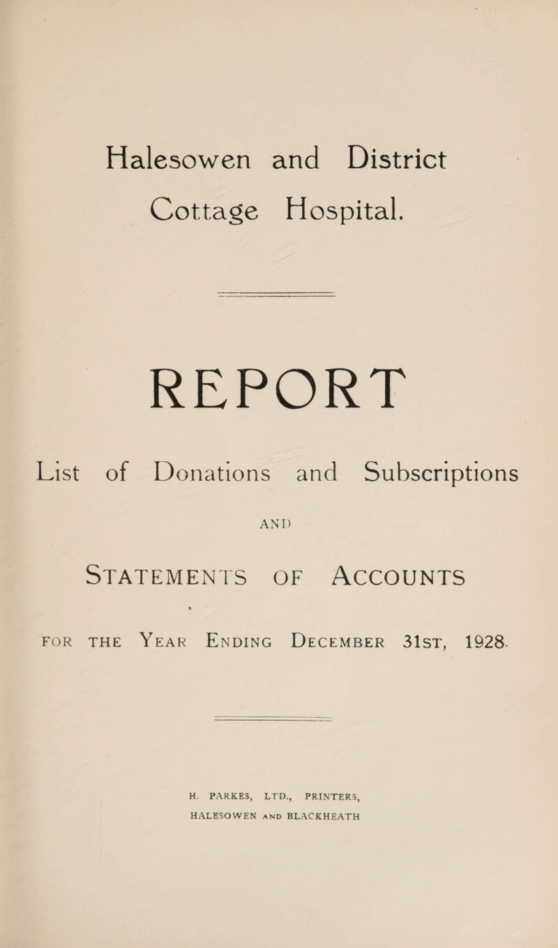 Cottage Hospital. REPORT List of Donations and Subscriptions AND Statements of Accounts % for the Year Ending December 31st; 1928 H. PARKES, LTD., PRINTERS, HALESOWEN and BLACKHEATH
