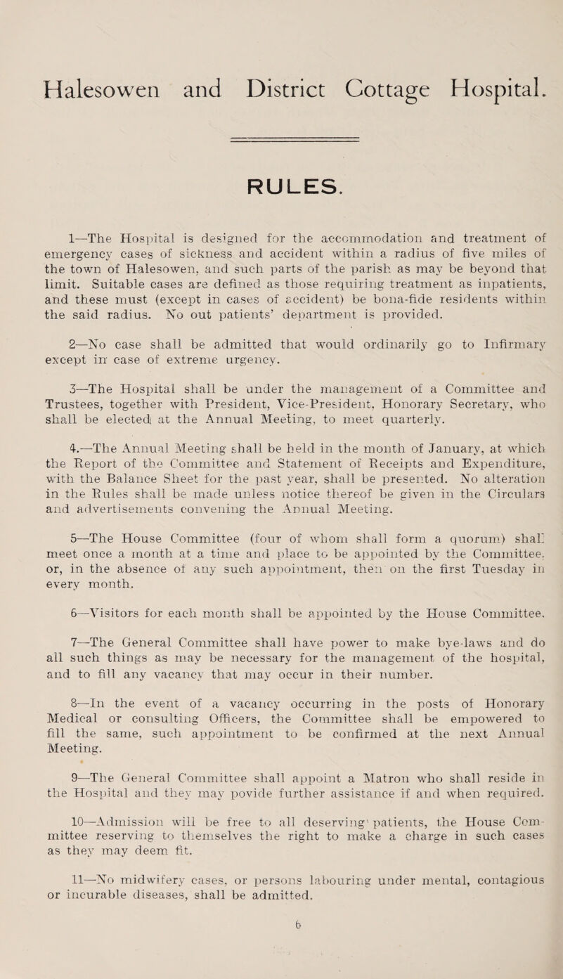 RULES. 1— The Hospital is designed for the accommodation and treatment of emergency cases of sickness and accident within a radius of five miles of the town of Halesowen, and such parts of the parish as may be beyond that limit. Suitable cases are defined as those requiring treatment as inpatients, and these must (except in cases of accident) be bona-fide residents within the said radius. No out patients’ department is provided. 2— No case shall be admitted that would ordinarily go to Infirmary except in case of extreme urgency. 3— The Hospital shall be under the management of a Committee and Trustees, together with President, Vice-President, Honorary Secretary, who shall be elected at the Annual Meeting, to meet quarterly. 4.—The Annual Meeting shall be held in the month of January, at which the Report of the Committee and Statement of Receipts and Expenditure, with the Balance Sheet for the past year, shall be presented. No alteration in the Rules shall be made unless notice thereof be given in the Circulars and advertisements convening the Annual Meeting. 5— -The House Committee (four of whom shall form a quorum) shah meet once a month at a time and place to be appointed by the Committee, or, in the absence of any such appointment, then on the first Tuesday in every month. 6— Visitors for each month shall be appointed by the House Committee. 7— The General Committee shall have power to make bye-laws and do all such things as may be necessary for the management of the hospital, and to fill any vacancy that may occur in their number. 8— In the event of a vacancy occurring in the posts of Honorary Medical or consulting Officers, the Committee shall be empowered to fill the same, such appointment to be confirmed at the next Annual Meeting. 9— The General Committee shall appoint a Matron who shall reside in the Hospital and they may povide further assistance if and when required. 10— Admission will be free to all deserving' patients, the House Com¬ mittee reserving to themselves the right to make a charge in such cases as they may deem fit. 11— No midwifery cases, or persons labouring under mental, contagious or incurable diseases, shall be admitted. b