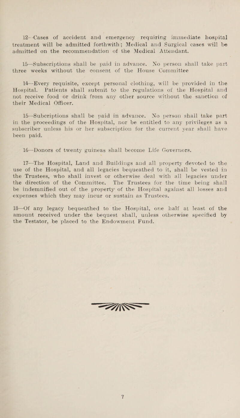 12--Cases of accident and emergency requiring immediate hospital treatment will be admitted forthwith; Medical and Surgical cases will be admitted on the recommendation of the Medical Attendant. 15—Subscriptions shall be paid in advance. No person shall take part three weeks without the consent of the House Committee 14— Every requisite, except personal clothing, will be provided in the Hospital. Patients shall submit to the regulations of the Hospital and not receive food or drink from any other source without the sanction of their Medical Officer. 15— Subcriptions shall be paid in advance. No person shall take part in the proceedings of the Hospital, nor be entitled to any privileges as a subscriber unless his or her subscription for the current year shall have been paid. 16— Donors of twenty guineas shall become Life Governors. 17— —The Hospital, Land and Buildings and all property devoted to the use of the Hospital, and all legacies bequeathed to it, shall be vested in the Trustees, who shall invest or otherwise deal with all legacies under the direction of the Committee. The Trustees for the time being shall be indemnified out of the property1 of the Hospital against all losses and expenses which they may incur or sustain as Trustees. 18—Of any legacy bequeathed to the Hospital, one half at least of the amount received under the bequest shall, unless otherwise specified by the Testator, be placed to the Endowment Fund.