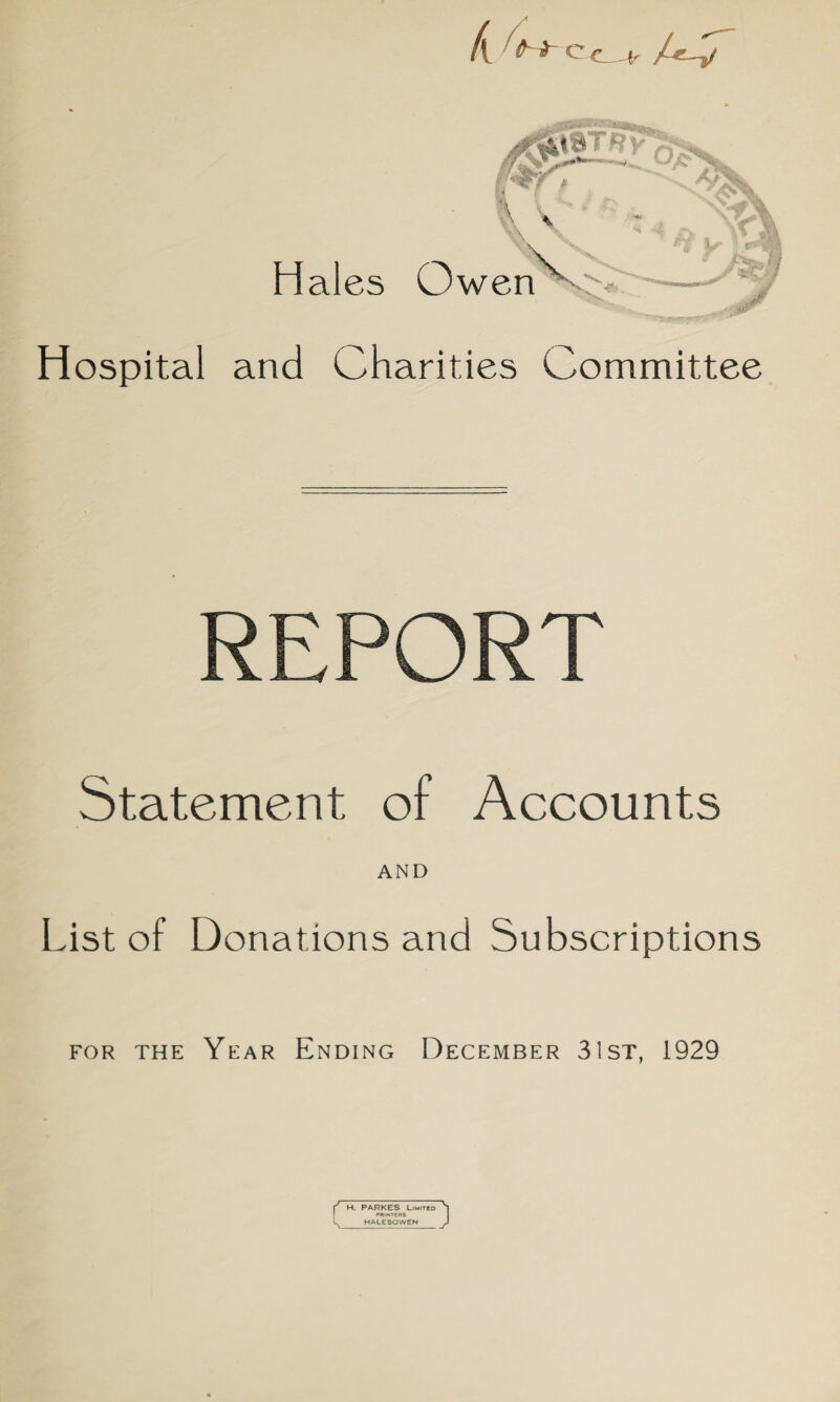 ,^0iTRy Hales Owen Hospital and Charities Committee REPORT Statement of Accounts AND List of Donations and Subscriptions for the Year Ending December 31st, 1929 f H. PARKES Limited POINTERS HALESOWEN