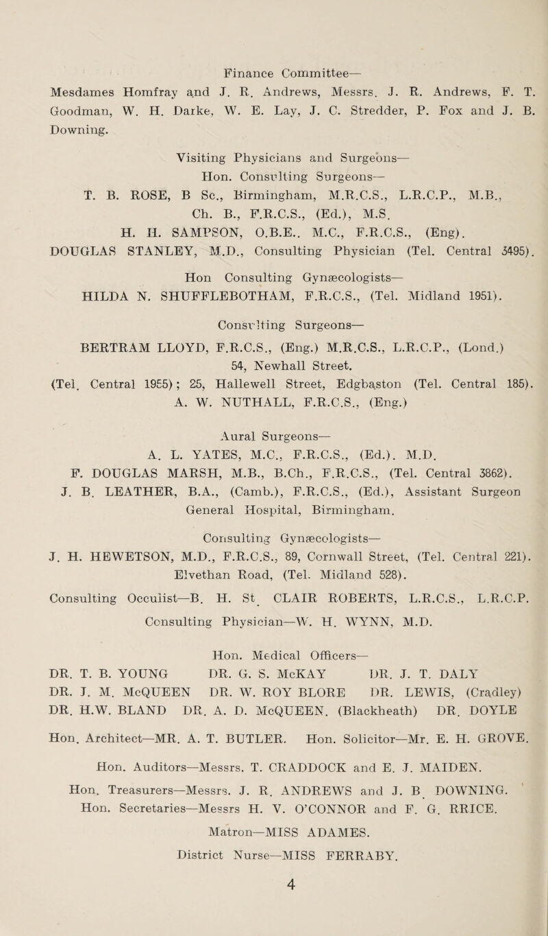 Finance Committee— Mesdames Homfray and J. R. Andrews, Messrs. J. R. Andrews, F. T. Goodman, W. H. Darke, W. E. Lay, J. C. Stredder, P. Fox and J. B. Downing. Visiting Physicians and Surgeons— Hon. Consulting Surgeons— T. B. ROSE, B Sc., Birmingham, M.R.C.S., L.R.C.P., M.B., Ch. B., F.R.C.S., (Ed.), M.S. H. II. SAMPSON, O.B.E.. M.C., F.R.C.S., (Eng). DOUGLAS STANLEY, M.D., Consulting Physician (Tel. Central 3495). Hon Consulting Gynsecologists— HILDA N. SHUFFLEBOTHAM, F.R.C.S., (Tel. Midland 1951). Consulting Surgeons— BERTRAM LLOYD, F.R.C.S., (Eng.) M.R.C.S., L.R.C.P., (Lond.) 54, Newhall Street. (Tel. Central 1955); 25, Hallewell Street, Edgbaston (Tel. Central 185). A. W. NUTHALL, F.R.C.S., (Eng.) Aural Surgeons— A. L. YATES, M.C., F.R.C.S., (Ed.). M.D. F. DOUGLAS MARSH, M.B., B.Ch., F.R.C.S., (Tel. Central 3862). J. B. LEATHER, B.A., (Camb.), F.R.C.S., (Ed.), Assistant Surgeon General Hospital, Birmingham. Consulting Gynaecologists— J. H. HEWETSON, M.D., F.R.C.S., 89, Cornwall Street, (Tel. Central 221). Elvethan Road, (Tel. Midland 528). Consulting Occuiist—B. H. St CLAIR ROBERTS, L.R.C.S., L.R.C.P. Consulting Physician—W. H. WYNN, M.D. Hon. Medical Officers— DR. T. B. YOUNG DR. G. S. McKAY DR, J. T. DALY DR. J. M. McQUEEN DR. W. ROY BLORE DR. LEWIS, (Cradley) DR. H.W. BLAND DR. A. D. McQUEEN. (Blackheath) DR. DOYLE Hon. Architect—MR. A. T. BUTLER. Hon. Solicitor—Mr. E. H. GROVE. Hon. Auditors—Messrs. T. CRADDOCK and E. J. MAIDEN. Hon. Treasurers—Messrs. J. R. ANDREWS and J. B DOWNING. Hon. Secretaries—Messrs H. V. O’CONNOR and F. G. RRICE. Matron—MISS ADAMES. District Nurse—MISS FERRABY.