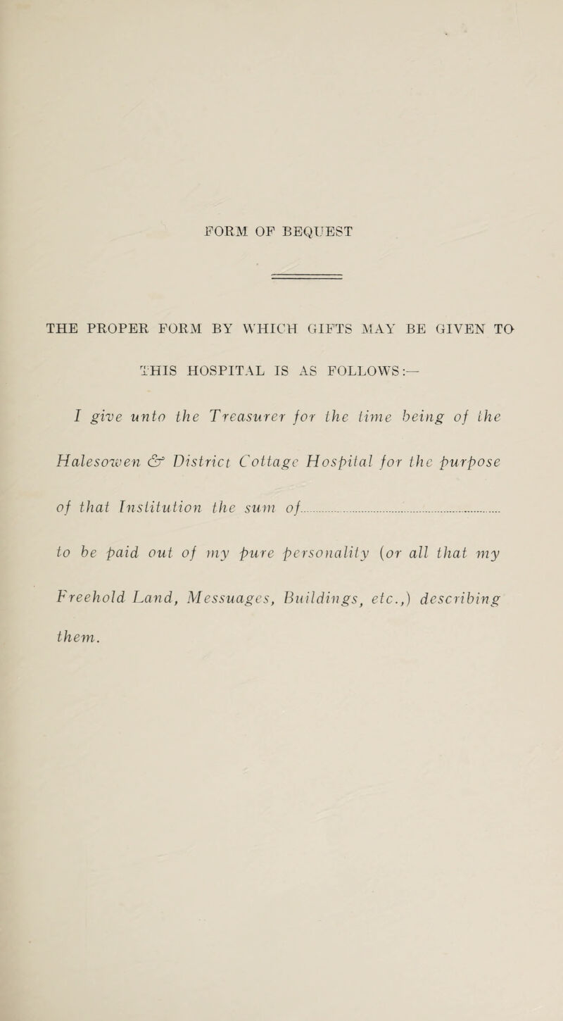 FORM OF BEQUEST THE PROPER FORM BY WHICH GIFTS MAY BE GIVEN TO THIS HOSPITAL IS AS FOLLOWS:— I give unto the Treasurer for the time being of the Halesowen & District Cottage Hospital for the purpose of that Institution the sum of. to be paid out of my pure personality (or all that my Freehold Land, Messuages, Buildings, etc.,) describing them.