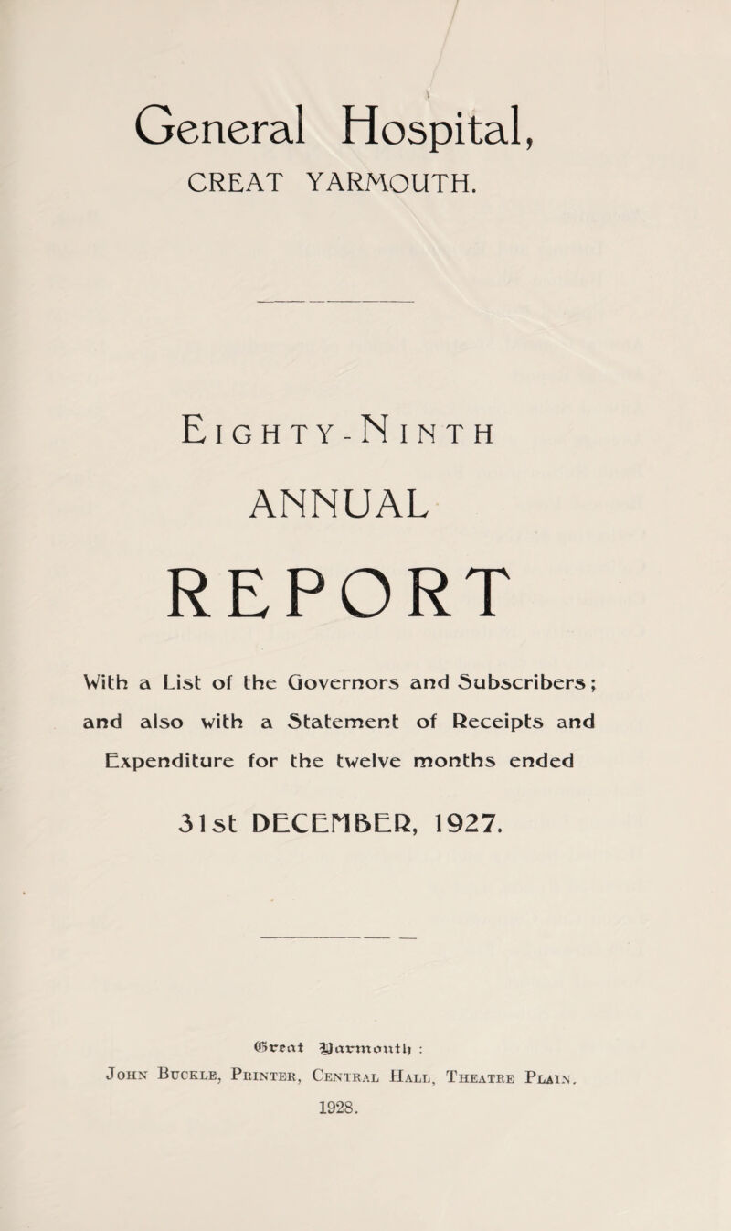 General Hospital, CREAT YARMOUTH. Eighty-Ninth ANNUAL REPORT With a List of the Governors and Subscribers; and also with a Statement of Receipts and Expenditure for the twelve months ended 31st DECEMBER, 1927. (IHreat ^jJarmoxitlj : John Buckle, Printer, Central Hall, Theatre Plain. 1928.