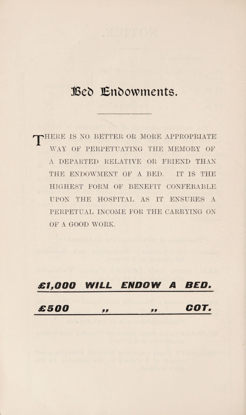 Beb Enbowments. HE EE IS NO BETTER' OR MORE APPROPRIATE WAY OF PERPETUATING THE MEMORY OF A DEPARTED RELATIVE OR FRIEND THAN THE ENDOWMENT OF A BED. IT IS THE HIGHEST1 FORM OF BENEFIT CONFER,ABLE UPON THE HOSPITAL AS IT ENSURES! A PERPETUAL INCOME FOR TRIE CARRYING ON OF A GOOD WORE. £1,000 WILL ENDOW A BED. £500 99 99 COT\