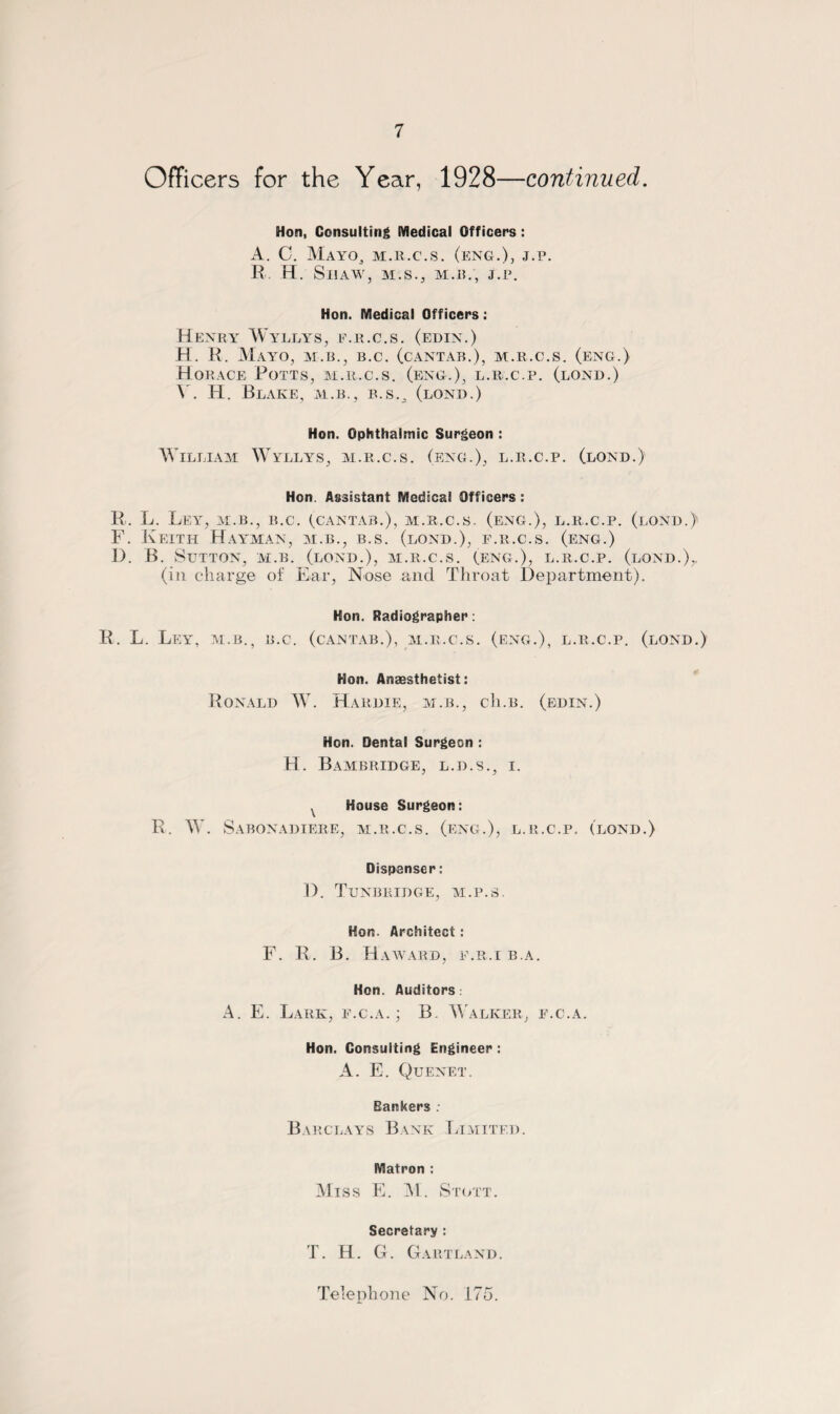 Officers for the Year, 1928—continued. Hon, Consulting Medical Officers : A. C. Mayo, m.r.c.s. (eng.), j.p. R. H. Shaw, M.S., m.it., J.P. Hon. Medical Officers: Henry Wyllys, e.r.c.s. (edin.) H. R. Mayo, m.b., b.c. (cantab.), m.r.c.s. (eng.) Horace Potts, m.r.c.s. (eng.), l.r.c.p. (lond.) A. H. Blake, m.b., b.s.„ (lond.) Hon. Ophthalmic Surgeon : William Wyllys, m.r.c.s. (eng.), l.r.c.p. (lond.) Hon. Assistant Medical Officers : R. L. Ley, m.b., b.c. (cantab.), m.r.c.s. (eng.), l.r.c.p. (lond.) F. Keith Hayman, m.b., b.s. (lond.), f.r.c.s. (eng.) D. B. Sutton, m.b. (lond.), m.r.c.s. (.eng.), l.r.c.p. (lond.),, (in charge of Ear, Nose and Throat Department). Hon. Radiographer: R. L. Ley, m.b., b.c. (cantab.), m.r.c.s. (eng.), l.r.c.p. (lond.) Hon. Anaesthetist: Ronald W. Hardie, m.b., ch.B. (edin.) Hon. Dental Surgeon : H. Bambridge, L.D.S., I. x House Surgeon: R. W. Sabonadiere, m.r.c.s. (eng.), l.r.c.p. (lond.) Dispenser: D. Tunbridge, m.p.s. Hon. Architect: F. R. B. Haward, e.r.i b.a. Hon. Auditors A. E. Lark, f.c.a.; B. Walker, f.c.a. Hon. Consulting Engineer : A. E. Quenet. Bankers. Barclays Bank Limited. Matron : Miss E. M. Stott. Secretary : T. H. G. Gartland. Telephone No. 175.