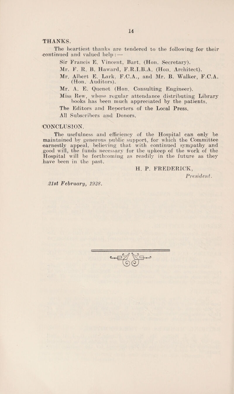 THANKS. The heartiest thanks are tendered to the following for their continued and valued help : — Sir Francis E. Vincent, Bart. (Hon. Secretary). Mr. F. R. B. Haward, F.R.I.B.A. (Hon. Architect). Mr. Albert E. Lark.. F.C.A., and Mr. B. Walker, F.C.A. (Hon. Auditors). Mr. A. E. Quenet (Hon. Consulting Engineer). Miss Rew, whose regular attendance distributing Library books has been much appreciated by the patients. The Editors and Reporters of the Local Press. All Subscribers and Donors. CONCLUSION. The usefulness and efficiency of the Hospital can only be maintained by generous public support, for which the Committee earnestly appeal, believing that with continued sympathy and good will, the funds necessary for the upkeep of the work of the Hospital will be forthcoming as readily in the future as they have been in the past. H. P. FREDERICK, President. 21st February, 1928.