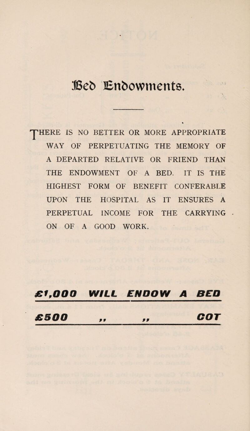 Beb Enbowments. . •* i yHERE IS NO BETTER OR MORE APPROPRIATE WAY OF PERPETUATING THE MEMORY OF A DEPARTED RELATIVE OR FRIEND THAN THE ENDOWMENT OF A BED. IT IS THE HIGHEST FORM OF BENEFIT CONFERABLE UPON THE HOSPITAL AS IT ENSURES A PERPETUAL INCOME FOR THE CARRYING ON OF A GOOD WORK. £1,000 WILL ENDOW A BED 99 £500 99 COT