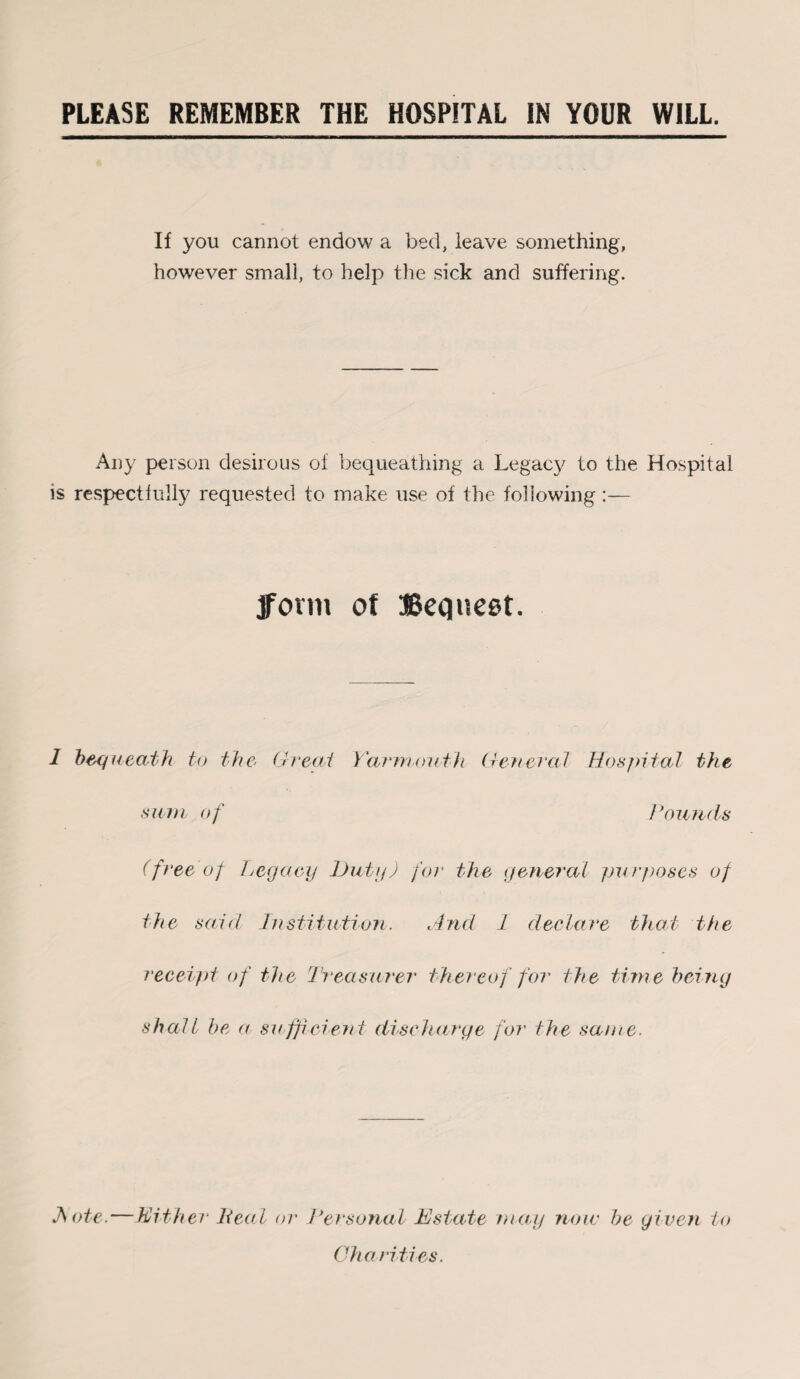 PLEASE REMEMBER THE HOSPITAL IN YOUR WILL. If you cannot endow a bed, leave something, however small, to help the sick and suffering. Any person desirous of bequeathing a Legacy to the Hospital is respectfully requested to make use of the following :— form ot Bequest. 1 bequeath to the Great Yarmouth General Hospital the sum of Hounds (free of Legacy Duty) for the general purj)oses of the said Institution. And 1 declare bleat the receipt of the Treasurer thereof for the time being shall be a sufficient discharge for the same. JSote. — Hither Heal or Personal Estate may) now be given to Charities.