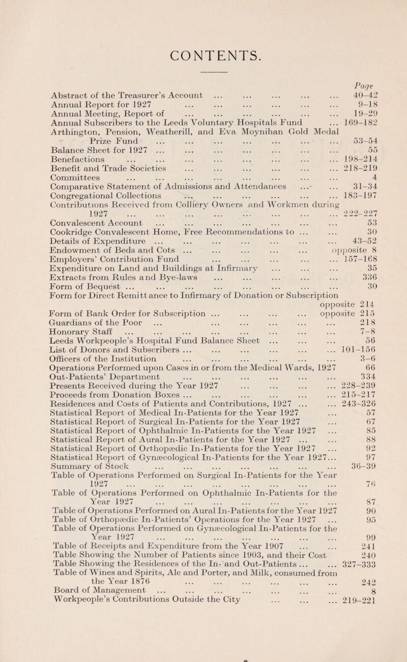 CONTENTS. Page 40-42 9-18 19-29 169-182 Abstract of the Treasurer’s Account Annual Report for 1927 Annual Meeting, Report of Annual Subscribers to the Leeds Voluntary Hospitals Fund Arthington, Pension, Weatherill, and Eva Moynihan Gold Medal Prize Fund ... ... ... ... ... ... ... 53-54 Balance Sheet for 1927 ... Benefactions Benefit and Trade Societies Committees Comparative Statement of Admissions and Attendances Congregational Collections Contributions Received from Colliery Owners arid Workmen during 1927 ... . ‘. Convalescent Account Cookridge Convalescent Home, Free Recommendations to Details of Expenditure ... Endowment of Beds and Cots ... Employers’ Contribution Fund Expenditure on Land and Buildings at Infirmary Extracts from Rules and Bye-laws Form of Bequest ... Form for Direct Remitt ance to Infirmary of Donation or Subscription opposite Form of Bank Order for Subscription ... ... ... ... opposite Guardians of the Poor- Honorary Staff Leeds Workpeople’s Hospital Fund Balance Sheet List of Donors and Subscribers ... Officers of the Institution Operations Performed upon Cases in or from the Medical Wards, 1927 Out-Patients’ Department Presents Received during the Year 1927 Proceeds from Donation Boxes ... Residences and Costs of Patients and Contributions, 1927 ... Statistical Report of Medical In-Patients for the Year 1927 Statistical Report of Surgical In-Patients for the Year 1927 Statistical Report of Ophthalmic In-Patients for the Year 1927 Statistical Report of Aural In-Patients for the Year 1927 ... Statistical Report of Orthopaedic In-Patients for the Year 1927 Statistical Report of Gynaecological In-Patients for the Year 1927... Summary of Stock Table of Operations Performed on Surgical In-Patients for the Year 1927 . Table of Operations Performed on Ophthalmic In-Patients for the Year 1927 Table of Operations Performed on Aural In-Patients for the Year 1927 Table of Orthopaedic In-Patients’ Operations for the Year 1927 Table of Operations Performed on Gynaecological In-Patients for the Year 1927 ... ... ... ... ... ... ... 99 Table of Receipts and Expenditure from the Year 1907 ... ... 241 Table Showing the Number of Patients since 1903, and their Cost 240 Table Showing the Residences of the In- and Out-Patients ... ... 327-333 Table of Wines and Spirits, Ale and Porter, and Milk, consumed from the Year 1876 ... ... ... ... ... ... 242 Board of Management ... ... ... ... ... ... ... g Workpeople’s Contributions Outside the City ... ... ... 219-221 55 198-214 218-219 4 31-34 183-197 222-227 53 30 43-52 pposite 8 157-168 35 336 30 214 215 218 7-8 56 156 3-6 66 334 228-239 215-217 243-326 57 67 85 88 92 97 36-39 76 87 90 95 101