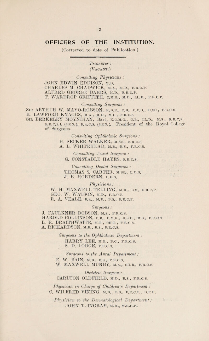 OFFICERS OF THE INSTITUTION. (Corrected to date of Publication.) Treasurer: (Vacant.) Consulting Physicians : JOHN EDWIN EDDISON, m.d. CHARLES M. CHADWICK, m.a., m.d., f.r.c.p. ALFRED GEORGE BARRS, m.d., f.r.c.p. T. WARDROP GRIFFITH, c.m.g., m.d., ll.d., f.r.c.p. Consulting Surgeons : Sir ARTHUR W. MAYO-ROBSON, k.b.e., c.b., c.y.o., d.sc., f.r.c.s. R. LAWEORD KNAGGS, m.a., m.d., m.c., f.r.c.s. Sir BERKELEY MOYNIHAN, Bart, k.c.m.g., c.b., ll.d., m.s, f.r.c.s. f.r.c.s.i. (hon.), f.a.c.s. (hon.). President of the Royal College of Surgeons. Consulting Ophthalmic Surgeons : H. SECKER WALKER, m.sc., f.r.c.s. A. L. WHITEHEAD, m.b., b.s., f.r.c.s. Consulting Aural Surgeon : G. CONSTABLE HAYES, f.r.c.s. Consulting Dental Surgeons : THOMAS S. CARTER, m.sc., l.d.s. J. B. HORDERN, l.d.s. j ' Physicians : W. H. MAXWELL TELLING, m.d., b.s., f r.c.p. GEO. W. WATSON, m.d., f.r.c.p. R. A. VEALE, B.A., M.D., B.S., f.r.c.p. Surgeons : J. FAULKNER DOBSON, m.s., f.r.c.s. HAROLD COLLINSON, c.b., c.m.g., d.s.o., m.s., f.r.c.s L. R. BRAITHWAITE, m.b., ch.b., f.r.c.s. A. RICHARDSON, m.b., b.s., f.r.c.s. Surgeons to the Ophthalmic Department: HARRY LEE, m.b., b.c., f.r.c.s. S. D. LODGE, f.r.c.s. Surgeons to the Aural Department : E. W. BAIN, M.B., B.S., F.R.C.S. W. MAXWELL MUNBY, m.a., cii.b., f.r.c.s. Obstetric S urgeon : CARLTON OLDFIELD, m.d., b.s., f.r.c.s. Physician in Charge of Children’s Department: C. WILFRED VESTING, m.d., b.s., f.r.c.p., d.p.h. Physician to the Dermatological Department: JOHN T. INGRAM, m.d., m.r.c.p.