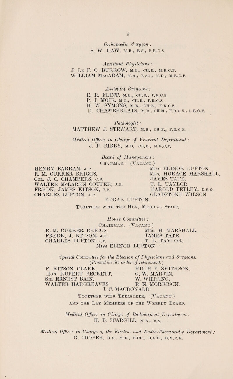 Orthopaedic Surgeon : S. W. DAW, M.B., B.S., F.R.C.S. Assistant Physicians : J. Le F. C. BURROW, M.B., CH.B., M.R.C.P. WILLIAM MacADAM, m.a., b.sc., m.d., m.r.c.p. Assistant Surgeons : E. R. FLINT, M.B., CH.B., F.R.C.S. P. J. MOIR, M.B., CH.B., F.R.C.S. H. W. SYMONS, M.B., CH.B., F.R.C.S. D. CHAMBERLAIN, m.b., chm., f.r.c.s., l.r.c.p. Pathologist: MATTHEW J. STEWART, m.b., ch.b., f.r.c.p. Medical Officer in Charge of Venereal Department: J. P. BIBBY, M.B., CH.B., M.R.C.P. Board of Management: Chairman. (Vacant.) HENRY BARRAN, j.p. Miss ELINOR LUPTON. R. M. CURRER BRIGGS. Mrs. HORACE MARSHALL. Col. J. C. CHAMBERS, c.b. JAMES TATE. WALTER McLAREN COUPER, j.p. T. L. TAYLOR, FREDK. JAMES KITSON, j.p. HAROLD TETLEY, d.s.o. CHARLES LUPTON, j.p. GLADSTONE WILSON. EDGAR LUPTON. Together with the Hon. Medical Staff. Blouse Committee : Chairman. (Vacant.) R. M. CURRER BRIGGS. Mrs. H. MARSHALL. FREDK. J. KITSON, j.p. JAMES TATE CHARLES LUPTON, j.p. T. L. TAYLOR. Miss ELINOR LUPTON Special Committee for the Election of Physicians and Surgeons. (Placed in the order of retirement.) E. KITSON CLARK. Hon. RUPERT BECKETT. Sir ERNEST BAIN. WALTER HARGREAVES J. C. HUGH F. SMITHSON. G. W. MARTIN. W. WHITING. R. N. MORRISON. MACDONALD. Together with Treasurer, (Vacant.) and the Lay Members of tiif Weekly Board. Medical Officer in Charge of Radiological Department: H. B. SCARGILL, m.b , b.s. Medical Officer in Charge of the Electro- and Radio-Therapeutic Department : G COOPER, B.A., M.D., B.CII., B.A.O., D M.R.E.