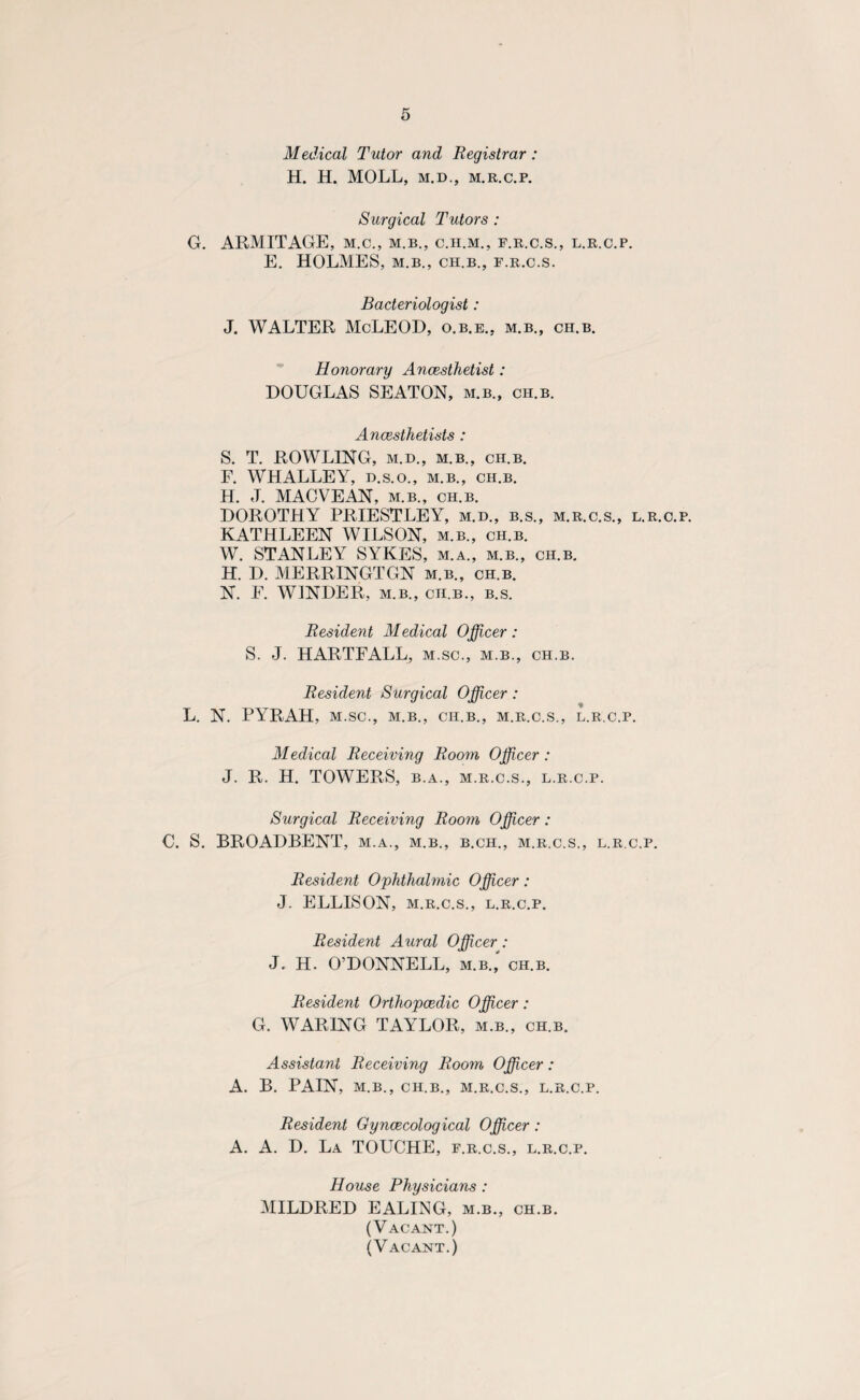 Medical Tutor and Registrar : H. H. MOLL, m.d., m.r.c.p. Surgical Tutors : G. ARMITAGE, m.c., m.b., c.h.m., f.r.c.s., l.r.c.p. E. HOLMES, m.b., CH.B., F.R.C.S. Bacteriologist: J. WALTER McLEOD, o.b.e., m.b., ch.b. Honorary Ancesthetist: DOUGLAS SEATON, m.b., ch.b. Ancesthetists : S. T. ROWLING, M.D., M.B., ch.b. F. WHALLEY, d.s.o., m.b., ch.b. H. J. MACVEAN, m.b., ch.b. DOROTHY PRIESTLEY, m.d., b.s., m.r.c.s., l.r.c.p. KATHLEEN WILSON, m.b., ch.b. W. STANLEY SYKES, m.a., m.b., ch.b. H. D. MERRINGTGN m.b., ch.b. N. F. WINDER, m.b., ch.b., b.s. Resident Medical Officer: S. J. HARTFALL, m.sc., m.b., ch.b. Resident Surgical Officer: L. N. PYRAH, m.sc., m.b., ch.b., m.r.c.s., l.r.c.p. Medical Receiving Room Officer : J. R. H. TOWERS, b.a., m.r.c.s., l.r.c.p. Surgical Receiving Room Officer: €. S. BROADBENT, m.a., m.b., b.ch., m.r.c.s., l.r.c.p. Resident Ophthalmic Officer: J. ELLISON, M.R.C.S., L.R.C.P. Resident Aural Officer: J. H. O’DONNELL, m.b.,' ch.b. Resident Orthopaedic Officer: G. WARING TAYLOR, m.b., ch.b. Assistant Receiving Room Officer: A. B. PAIN, M.B., CH.B., M.R.C.S., L.R.C.P. Resident Gynaecological Officer: A. A. D. La TOUCHE, f.r.c.s., l.r.c.p. House Physicians : MILDRED EALING, m.b., ch.b. (Vacant.) (Vacant.)