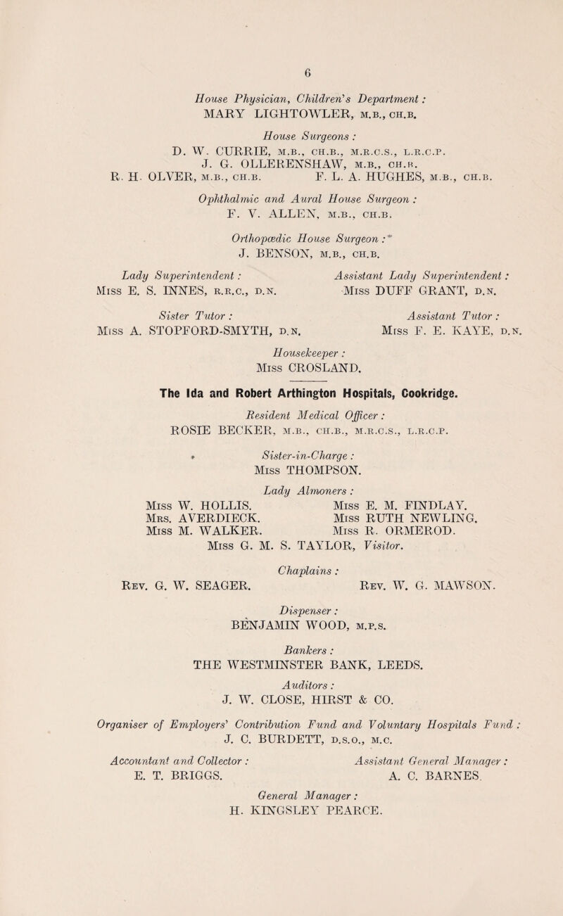 House Physician, Children's Department: MARY LIGHTOWLER, m.b., ch.b. House Surgeons : D. W. CURRIE, M.B., CH.B., M.R.C.S., L.R.C.P. J. G. OLLERENSHAW, m.b., ch.b. R. H. OLVER, m.b., ch.b. F. L. A. HUGHES, m.b., ch.b. Ophthalmic and Aural House Surgeon : F. V. ALLEN, m.b., ch.b. Orthopaedic House Surgeon:' J. BENSON, m.b., ch.b. Lady Superintendent : Assistant Lady Superintendent: Miss E. S. INNES, r.r.c., d.n. Miss DUFF GRANT, d.n. Sister Tutor : Assistant Tutor : Miss A. STOPFORD-SMYTH, d.n. Miss F. E. KAYE, d.n. Housekeeper : Miss CROSLAND. The Ida and Robert Arthington Hospitals, Cookridge. Resident Medical Officer: ROSIE BECKER, m.b., ch.b., m.r.c.s., l.r.c.p. * Sister-in-Charge: Miss THOMPSON. Lady Almoners : Miss W. HOLLIS. Miss E. M. FINDLAY. Mrs. AVERDIECK. Miss RUTH NEW LING. Miss M. WALKER. Miss R. ORMEROD. Miss G. M. S. TAYLOR, Visitor. Rev. G. W. SEAGER. Chaplains : Rev. W. G. MAWSON. Dispenser: BENJAMIN WOOD, m.p.s. Bankers : THE WESTMINSTER BANK, LEEDS. Auditors: J. W. CLOSE, HIRST & CO. Organiser of Employers' Contribution Fund and Voluntary Hospitals Fund : J. C. BURDETT, d.s.o., m.c. Accountant and Collector : Assistant General Manager: E. T. BRIGGS. A. C. BARNES. General Manager: H. KINGSLEY PEARCE.