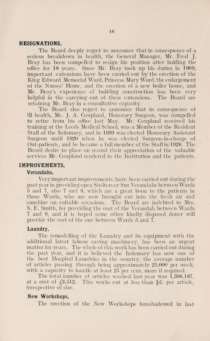 RESIGNATIONS. The Board deeply regret to announce that in consequence of a serious breakdown in health, the General Manager, Mr. Fred J. Bray has been compelled to resign his position after holding the office for 18 years. Since Mr. Bray took up his duties in 1909, important extensions have been carried out by the erection of the King Edward Memorial Ward, Princess Mary Ward, the enlargement of the Nurses' Home, and the erection of a new boiler house, and Mr. Bray’s experience of building construction has been very helpful in the carrying out of these extensions. The Board are retaining Mr. Bray in a consultative capacity. The Board also regret to announce that in consequence of ill health, Mr. J. A. Coupland, Honorary Surgeon, was compelled to retire from his office last May. Mr. Coupland received his training at the Leeds Medical School, was a Member of the Resident Staff of the Infirmary, and in 1910 was elected Honorary Assistant Surgeon until 1920 when he was elected Surgeon-in-charge of Out-patients, and he became a full member of the Staff in 1926. The Board desire to place on record their appreciation of the valuable services Mr. Coupland rendered to the Institution and the patients. IMPROVEMENTS. Verandahs. Very important improvements have been carried out during the past year in providing open Shelters or Sun Verandahs between Wards 5 and 7, also 7 and 9, which are a great boon to the patients in those Wards, who are now brought out into the fresh air and sunshine on suitable occasions. The Board are indebted to Mrs. S. E. Smith, for providing the cost of the Verandah between Wards 7 and 9, and it is hoped some other kindly disposed donor will provide the cost of the one between Wards 5 and 7. Laundry. The remodelling of the Laundry and its equipment with the additional latest labour saving machinery, has been an urgent matter for years. The whole of this work has been carried out during the past year, and it is believed the Infirmary has now one of the best Hospital Laundries in the country, the average number of articles passing through being approximately 25,000 per week, with a capacity to handle at least 25 per cent, more if required. The total number of articles washed last year was 1,306,187, at a cost of £3,512. This works out at less than |d. per article, irrespective of size. New Workshops. The erection of the New Workshops foreshadowed in last