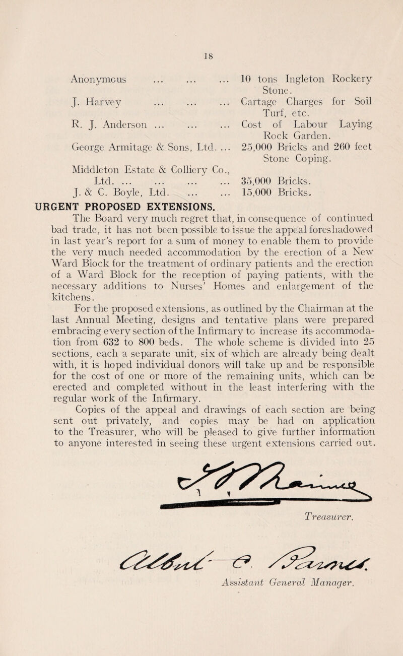 Anonymous J. Harvey R. J. Anderson ... George Armitage & Sons, Ltd. ... Middleton Estate & Colliery Co., t/td.... ... ... ... J. & C. Boyle, Ltd. 10 tons Ingleton Rockery Stone. Cartage Charges for Soil Turf, etc. Cost of Labour Laying Rock Garden. 25,000 Bricks and 260 feet Stone Coping. 35,000 Bricks. 15,000 Bricks. URGENT PROPOSED EXTENSIONS. The Board very much regret that, inconsequence of continued bad trade, it has not been possible to issue the appeal foreshadowed in last year’s report for a sum of money to enable them to provide the very much needed accommodation by the erection of a New Ward Block for the treatment of ordinary patients and the erection of a Ward Block for the reception of paying patients, with the necessary additions to Nurses’ Homes and enlargement of the kitchens. For the proposed extensions, as outlined by the Chairman at the last Annual Meeting, designs and tentative plans were prepared embracing every section of the Infirmary to increase its accommoda¬ tion from 632 to 800 beds. The whole scheme is divided into 25 sections, each a separate unit, six of which are already being dealt with, it is hoped individual donors will take up and be responsible for the cost of one or more of the remaining units, which can be erected and completed without in the least interfering with the regular work of the Infirmary. Copies of the appeal and drawings of each section are being sent out privately, and copies may be had on application to the Treasurer, who will be pleased to give further information to anyone interested in seeing these urgent extensions carried out. Treasurer. Assistant General Manager.