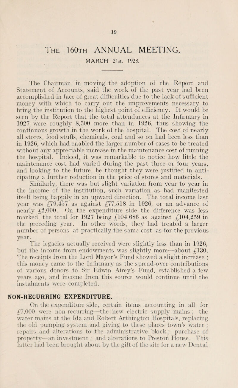 The 160th ANNUAL MEETING, MARCH 21st, 1923. The Chairman, in moving the adoption of the Report and Statement of Accounts, said the work of the past year had been accomplished in face of great difficulties due to the lack of sufficient money with which to carry out the improvements necessary to bring the institution to the highest point of efficiency. It would be seen by the Report that the total attendances at the Infirmary in 1927 were roughly 8,500 more than in 1926, thus showing the continuous growth in the work of the hospital. The cost of nearly all stores, food stuffs, chemicals, coal and so on had been less than in 1926, which had enabled the larger number of cases to be treated without any appreciable increase in the maintenance cost of running the hospital. Indeed, it was remarkable to notice how little the maintenance cost had varied during the past three or four years, and looking to the future, he thought they were justified in anti¬ cipating a further reduction in the price of stores and materials. Similarly, there was but slight variation from year to year in the income of the institution, such variation as had manifested itself being happily in an upward direction. The total income last year was £79,457 as against £77,518 in 1926, or an advance of nearly £2,000. On the expenditure side the difference was less marked, the total for 1927 being £104,686 as against £104,259 in the preceding year. In other words, they had treated a larger number of persons at practically the same cost as for the previous year. The legacies actually received were slightly less than in 1926, but the income from endowments was slightly more-—about £130. The receipts from the Lord Mayors Fund showed a slight increase ; this money came to the Infirmary as the spread-over contributions of various donors to Sir Edwin Airey’s Fund, established a few years ago, and income from this source would continue until the instalments were completed. NON-RECURRING EXPENDITURE. On the expenditure side, certain items accounting in all for £7,000 were non-recurring—the new electric supply mains ; the water mains at the Ida and Robert Arthington Hospitals, replacing the old pumping system and giving to these places town’s water ; repairs and alterations to the administrative block ; purchase of property—an investment ; and alterations to Preston House. This latter had been brought about by the gift of the site for a new Dental