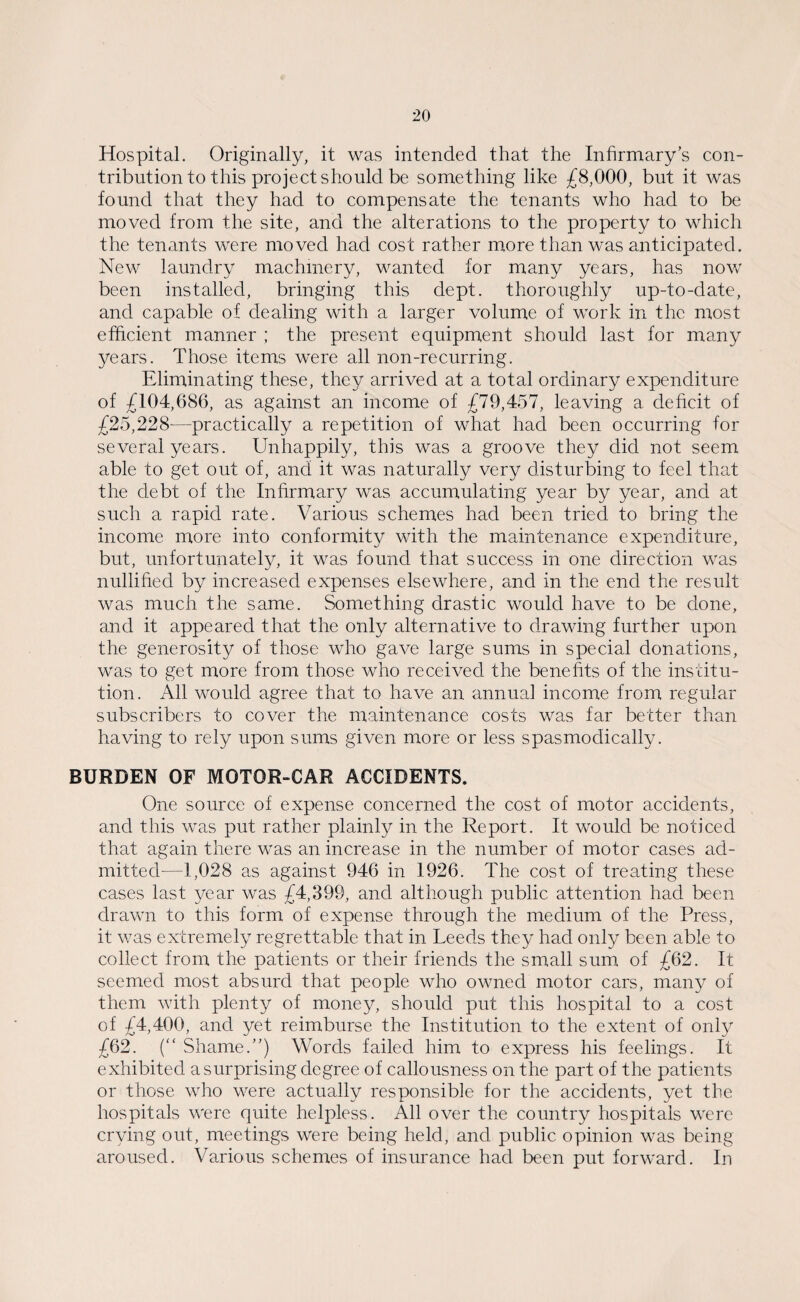 Hospital. Originally, it was intended that the Infirmary’s con¬ tribution to this project should be something like £8,000, but it was found that they had to compensate the tenants who had to be moved from the site, and the alterations to the property to which the tenants were moved had cost rather more than was anticipated. New laundry machinery, wanted for many years, has now been installed, bringing this dept, thoroughly up-to-date, and capable of dealing with a larger volume of work in the most efficient manner ; the present equipment should last for many years. Those items were all non-recurring. Eliminating these, they arrived at a total ordinary expenditure of £104,686, as against an income of £79,457, leaving a deficit of £25,228-—practically a repetition of what had been occurring for several years. Unhappily, this was a groove they did not seem able to get out of, and it was naturally very disturbing to feel that the debt of the Infirmary was accumulating year by year, and at such a rapid rate. Various schemes had been tried to bring the income more into conformity with the maintenance expenditure, but, unfortunately, it was found that success in one direction was nullified by increased expenses elsewhere, and in the end the result was much the same. Something drastic would have to be done, and it appeared that the only alternative to drawing further upon the generosity of those who gave large sums in special donations, was to get more from those who received the benefits of the institu¬ tion. All would agree that to have an annual income from regular subscribers to cover the maintenance costs was far better than having to rely upon sums given more or less spasmodically. BURDEN OF MOTOR-CAR ACCIDENTS. One source of expense concerned the cost of motor accidents, and this was put rather plainly in the Report. It would be noticed that again there was an increase in the number of motor cases ad¬ mitted-—1,028 as against 946 in 1926. The cost of treating these cases last year was £4,399, and although public attention had been drawn to this form of expense through the medium of the Press, it was extremely regrettable that in Leeds they had only been able to collect from the patients or their friends the small sum of £62. It seemed most absurd that people who owned motor cars, many of them with plenty of money, should put this hospital to a cost of £4,400, and yet reimburse the Institution to the extent of only £62. (“ Shame.”) Words failed him to express his feelings. It exhibited a surprising degree of callousness on the part of the patients or those who were actually responsible for the accidents, yet the hospitals were quite helpless. All over the country hospitals were crying out, meetings were being held, and public opinion was being aroused. Various schemes of insurance had been put forward. In