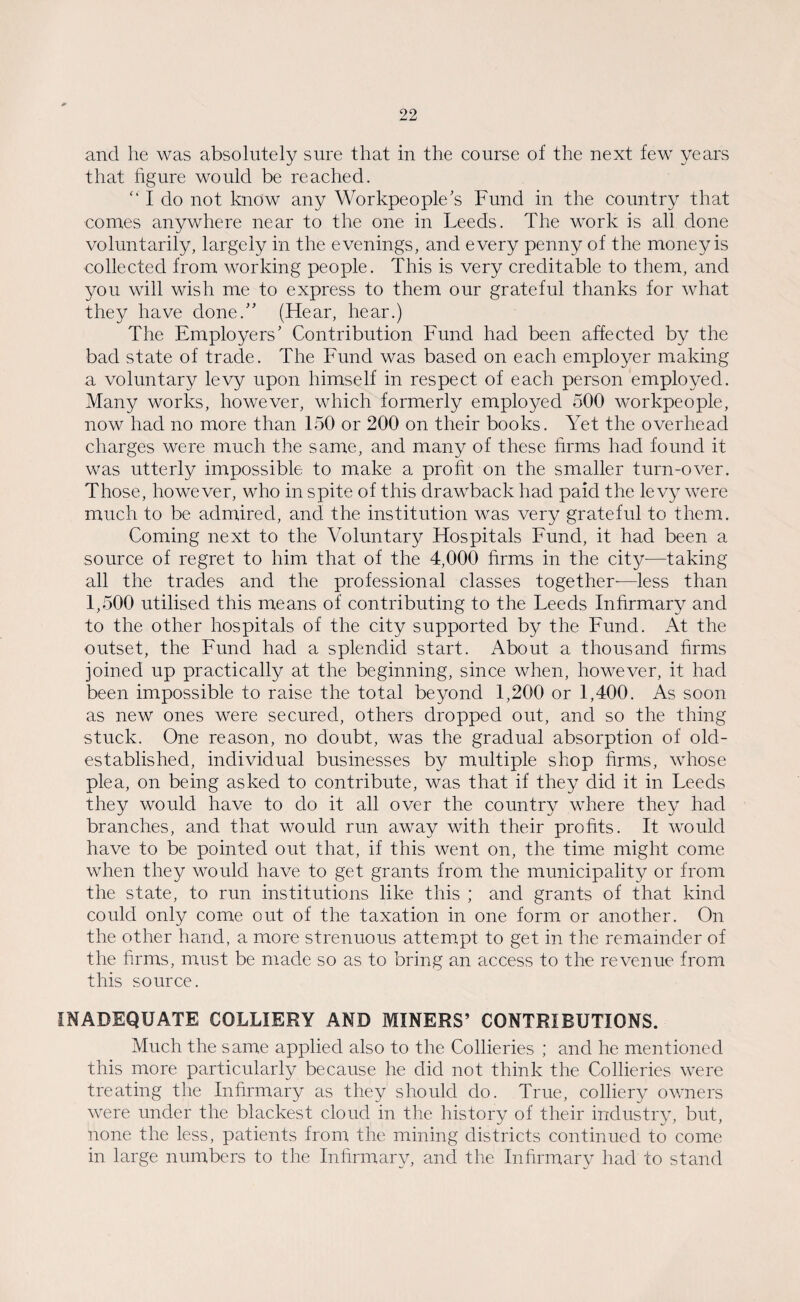 and he was absolutely sure that in the course of the next few years that figure would be reached. “ I do not know any Workpeople's Fund in the country that comes anywhere near to the one in Leeds. The work is all done voluntarily, largely in the evenings, and every penny of the money is collected from working people. This is very creditable to them, and you will wish me to express to them our grateful thanks for what they have done. (Hear, hear.) The Employers' Contribution Fund had been affected by the bad state of trade. The Fund was based on each employer making a voluntary levy upon himself in respect of each person employed. Many works, however, which formerly employed 500 workpeople, now had no more than 150 or 200 on their books. Yet the overhead charges were much the same, and many of these firms had found it was utterly impossible to make a profit on the smaller turn-over. Those, however, who in spite of this drawback had paid the levy were much to be admired, and the institution was very grateful to them. Coming next to the Voluntary Hospitals Fund, it had been a source of regret to him that, of the 4,000 firms in the city-—taking all the trades and the professional classes together—less than 1,500 utilised this means of contributing to the Leeds Infirmary and to the other hospitals of the city supported by the Fund. At the outset, the Fund had a splendid start. About a thousand firms joined up practically at the beginning, since when, however, it had been impossible to raise the total beyond 1,200 or 1,400. As soon as new ones were secured, others dropped out, and so the thing stuck. One reason, no doubt, was the gradual absorption of old- established, individual businesses by multiple shop firms, whose plea, on being asked to contribute, was that if they did it in Leeds they would have to do it all over the country where they had branches, and that would run away with their profits. It would have to be pointed out that, if this went on, the time might come when they would have to get grants from the municipality or from the state, to run institutions like this ; and grants of that kind could only come out of the taxation in one form or another. On the other hand, a more strenuous attempt to get in the remainder of the firms, must be made so as to bring an access to the revenue from this source. INADEQUATE COLLIERY AND MINERS’ CONTRIBUTIONS. Much the same applied also to the Collieries ; and he mentioned this more particularly because he did not think the Collieries were treating the Infirmary as they should do. True, colliery owners were under the blackest cloud in the history of their industry, but, none the less, patients from the mining districts continued to come in large numbers to the Infirmary, and the Infirmary had to stand