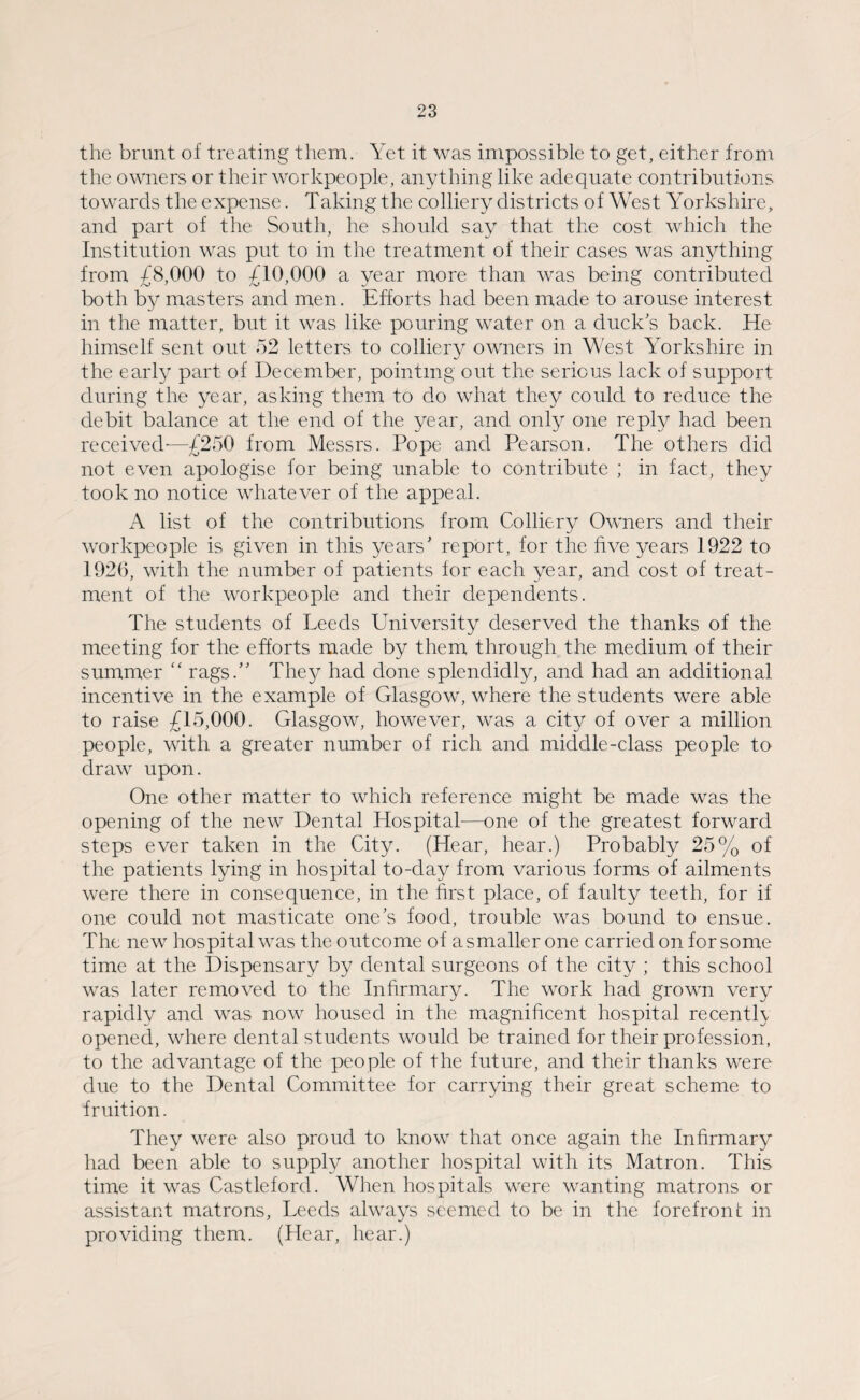 the brunt of treating them. Yet it was impossible to get, either from the owners or their workpeople, anything like adequate contributions towards the expense. Taking the colliery districts of West Yorkshire, and part of the South, he should say that the cost which the Institution was put to in the treatment of their cases was anything from £8,000 to £10,000 a year more than was being contributed both by masters and men. Efforts had been made to arouse interest in the matter, but it was like pouring water on a duck’s back. He himself sent out 52 letters to colliery owners in West Yorkshire in the early part of December, pointing out the serious lack of support during the year, asking them to do what they could to reduce the debit balance at the end of the year, and only one reply had been received-—£250 from Messrs. Pope and Pearson. The others did not even apologise for being unable to contribute ; in fact, they took no notice whatever of the appeal. A list of the contributions from Colliery Owners and their workpeople is given in this years' report, for the five years 1922 to 1926, with the number of patients for each year, and cost of treat¬ ment of the workpeople and their dependents. The students of Leeds University deserved the thanks of the meeting for the efforts made by them through the medium of their summer “ rags.” The}/ had done splendidly, and had an additional incentive in the example of Glasgow, where the students were able to raise £15,000. Glasgow, however, was a city of over a million people, with a greater number of rich and middle-class people to draw upon. One other matter to which reference might be made was the opening of the new Dental Hospital-—one of the greatest forward steps ever taken in the City. (Hear, hear.) Probably 25% of the patients lying in hospital to-day from various forms of ailments were there in consequence, in the first place, of faulty teeth, for if one could not masticate one’s food, trouble was bound to ensue. The new hospital was the outcome of asmaller one carried on for some time at the Dispensary by dental surgeons of the city ; this school was later removed to the Infirmary. The work had grown very rapidly and was now housed in the magnificent hospital recently opened, where dental students would be trained for their profession, to the advantage of the people of the future, and their thanks were due to the Dental Committee for carrying their great scheme to fruition. They were also proud to know that once again the Infirmary had been able to supply another hospital with its Matron. This time it was Castleford. When hospitals were wanting matrons or assistant matrons, Leeds always seemed to be in the forefront in providing them. (Hear, hear.)