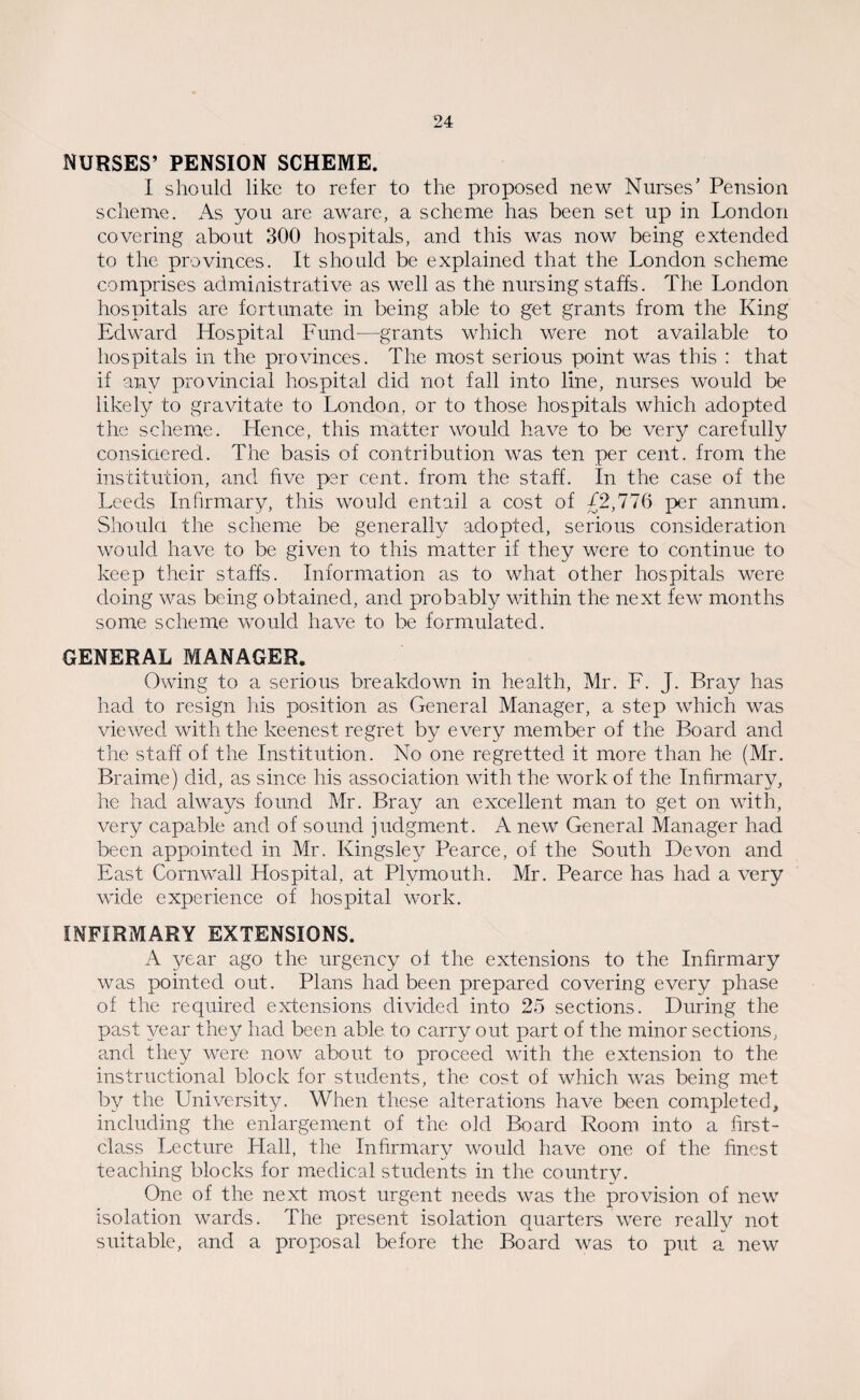 NURSES’ PENSION SCHEME. I should like to refer to the proposed new Nurses’ Pension scheme. As you are aware, a scheme has been set up in London covering about 300 hospitals, and this was now being extended to the provinces. It should be explained that the London scheme comprises administrative as well as the nursing staffs. The London hospitals are fortunate in being able to get grants from the King Edward Hospital Fund—grants which were not available to hospitals in the provinces. The most serious point was this : that if any provincial hospital did not fall into line, nurses would be likely to gravitate to London, or to those hospitals which adopted the scheme. Hence, this matter would have to be very carefully considered. The basis of contribution was ten per cent, from the institution, and five per cent, from the staff. In the case of the Leeds Infirmary, this would entail a cost of £2,776 per annum. Should the scheme be generally adopted, serious consideration would have to be given to this matter if they were to continue to keep their staffs. Information as to what other hospitals were doing was being obtained, and probably within the next few months some scheme would have to be formulated. GENERAL MANAGER. Owing to a serious breakdown in health, Mr. F. J. Bray has had to resign his position as General Manager, a step which was viewed with the keenest regret by every member of the Board and the staff of the Institution. No one regretted it more than he (Mr. Braime) did, as since his association with the work of the Infirmary, he had always found Mr. Bray an excellent man to get on with, very capable and of sound judgment. A new General Manager had been appointed in Mr. Kingsley Pearce, of the South Devon and East Cornwall Hospital, at Plymouth. Mr. Pearce has had a very wide experience of hospital work. INFIRMARY EXTENSIONS. A year ago the urgency of the extensions to the Infirmary was pointed out. Plans had been prepared covering every phase of the required extensions divided into 25 sections. During the past year they had been able to carry out part of the minor sections, and they were now about to proceed with the extension to the instructional block for students, the cost of which was being met by the University. When these alterations have been completed, including the enlargement of the old Board Room into a first- class Lecture Hall, the Infirmary would have one of the finest teaching blocks for medical students in the country. One of the next most urgent needs was the provision of new isolation wards. The present isolation quarters were really not suitable, and a proposal before the Board was to put a new