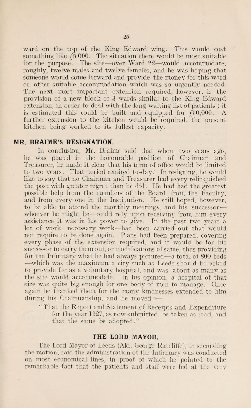 ward on the top of the King Edward wing. This would cost something like £5,000. The situation there would be most suitable for the purpose. The site—over Ward 22—would accommodate, roughly, twelve males and twelve females, and he was hoping that someone would come forward and provide the money for this ward or other suitable accommodation which was so urgently needed. The next most important extension required, however, is the provision of a new block of 3 wards similar to the King Edward extension, in order to deal with the long waiting list of patients ; it is estimated this could be built and equipped for £50,000. A further extension to the kitchen would be required, the present kitchen being worked to its fullest capacity. MR. BRAIME’S RESIGNATION. In conclusion, Mr. Braime said that when, two years ago, he was placed in the honourable position of Chairman and Treasurer, he made it clear that his term of office would be limited to two years. That period expired to-day. In resigning, he would like to say that no Chairman and Treasurer had every relinquished the post with greater regret than he did. He had had the greatest possible help from the members of the Board, from the Faculty, and from every one in the Institution. He still hoped, however, to be able to attend the monthly meetings, and his successor— whoever he might be—could rely upon receiving from him every assistance it was in his power to give. In the past two years a lot of work—necessary work-—had been carried out that would not require to be done again. Plans had been prepared, covering every phase of the extension required, and it would be for his successor to carry them out, or modifications of same, thus providing for the Infirmary what he had always pictured-—a total of 800 beds -—which was the maximum a city such as Leeds should be asked to provide for as a voluntary hospital, and was about as many as the site would accommodate. In his opinion, a hospital of that size was quite big enough for one body of men to manage. Once again he thanked them for the many kindnesses extended to him during his Chairmanship, and he moved — “ That the Report and Statement of Receipts and Expenditure for the year 1927, as now submitted, be taken as read, and that the same be adopted/' THE LORD MAYOR. The Lord Mayor of Leeds (Aid. George Ratcliffe), in seconding the motion, said the administration of the Infirmary was conducted on most economical lines, in proof of which he pointed to the remarkable fact that the patients and staff were fed at the very