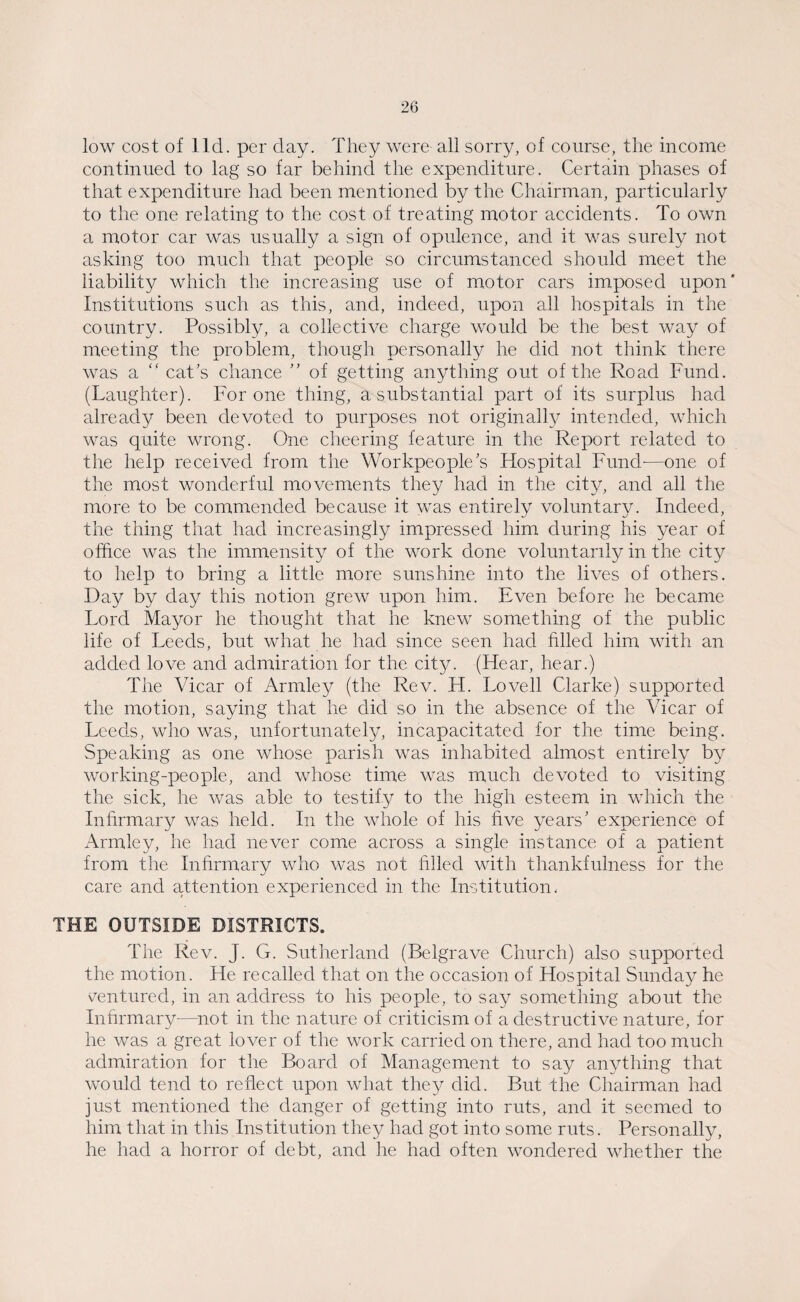 low cost of lid. per day. They were all sorry, of course, the income continued to lag so far behind the expenditure. Certain phases of that expenditure had been mentioned by the Chairman, particularly to the one relating to the cost of treating motor accidents. To own a motor car was usually a sign of opulence, and it was surely not asking too much that people so circumstanced should meet the liability which the increasing use of motor cars imposed upon* Institutions such as this, and, indeed, upon all hospitals in the country. Possibly, a collective charge would be the best way of meeting the problem, though personally he did not think there was a “ cat’s chance ” of getting anything out of the Road Fund. (Laughter). For one thing, a substantial part of its surplus had already been devoted to purposes not originally intended, which was quite wrong. One cheering feature in the Report related to the help received from the Workpeople’s Hospital Fund-—one of the most wonderful movements they had in the city, and all the more to be commended because it was entirely voluntary. Indeed, the thing that had increasingly impressed him during his year of office was the immensity of the work done voluntarily in the city to help to bring a little more sunshine into the lives of others. Day by day this notion grew upon him. Even before he became Lord Mayor he thought that he knew something of the public life of Leeds, but what he had since seen had filled him with an added love and admiration for the city. (Hear, hear.) The Vicar of Armley (the Rev. H. Lovell Clarke) supported the motion, saying that he did so in the absence of the Vicar of Leeds, who was, unfortunately, incapacitated for the time being. Speaking as one whose parish was inhabited almost entirely by working-people, and whose time was much devoted to visiting the sick, he was able to testify to the high esteem in which the Infirmary was held. In the whole of his hve years’ experience of Armley, he had never come across a single instance of a patient from the Infirmary who was not filled with thankfulness for the care and attention experienced in the Institution. THE OUTSIDE DISTRICTS. The Rev. J. G. Sutherland (Belgrave Church) also supported the motion. He recalled that on the occasion of Hospital Sunday he ventured, in an address to his people, to say something about the Infirmary-—not in the nature of criticism of a destructive nature, for he was a great lover of the work carried on there, and had too much admiration for the Board of Management to say anything that would tend to reflect upon what they did. But the Chairman had just mentioned the danger of getting into ruts, and it seemed to him that in this Institution they had got into some ruts. Personally, he had a horror of debt, and he had often wondered whether the