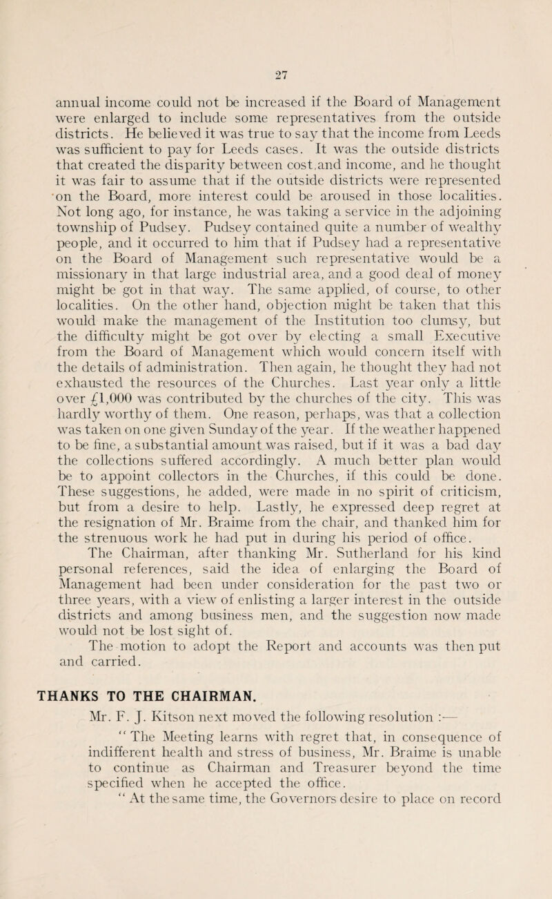 annual income could not be increased if the Board of Management were enlarged to include some representatives from the outside districts. He believed it was true to say that the income from Leeds was sufficient to pay for Leeds cases. It was the outside districts that created the disparity between cost.and income, and he thought it was fair to assume that if the outside districts were represented on the Board, more interest could be aroused in those localities. Not long ago, for instance, he was taking a service in the adjoining township of Pudsey. Pudsey contained quite a number of wealthy people, and it occurred to him that if Pudsey had a representative on the Board of Management such representative would be a missionary in that large industrial area, and a good deal of money might be got in that way. The same applied, of course, to other localities. On the other hand, objection might be taken that this would make the management of the Institution too clumsy, but the difficulty might be got over by electing a small Executive from the Board of Management which would concern itself with the details of administration. Then again, he thought they had not exhausted the resources of the Churches. Last year only a little over £1,000 was contributed by the churches of the city. This was hardly worthy of them. One reason, perhaps, was that a collection was taken on one given Sunday of the year. If the weather happened to be fine, a substantial amount was raised, but if it was a bad day the collections suffered accordingly. A much better plan would be to appoint collectors in the Churches, if this could be done. These suggestions, he added, were made in no spirit of criticism, but from a desire to help. Lastly, he expressed deep regret at the resignation of Mr. Braime from the chair, and thanked him for the strenuous work he had put in during his period of office. The Chairman, after thanking Mr. Sutherland for his kind personal references, said the idea of enlarging the Board of Management had been under consideration for the past two or three years, with a view of enlisting a larger interest in the outside districts and among business men, and the suggestion now made would not be lost sight of. The motion to adopt the Report and accounts was then put and carried. THANKS TO THE CHAIRMAN. Mr. F. J. Kitson next moved the following resolution — “The Meeting learns with regret that, in consequence of indifferent health and stress of business, Mr. Braime is unable to continue as Chairman and Treasurer beyond the time specified when he accepted the office. “ At the same time, the Governors desire to place on record