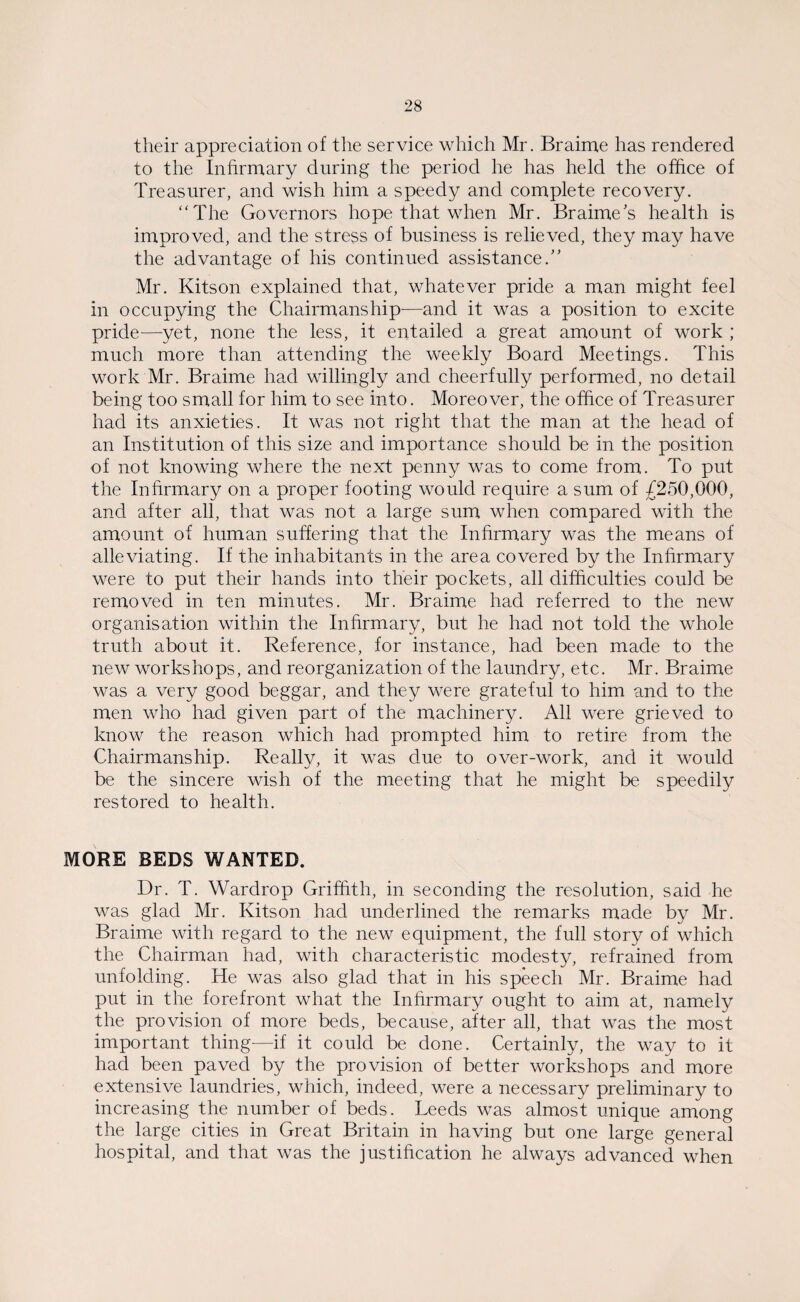 their appreciation of the service which Mr. Braime has rendered to the Infirmary during the period he has held the office of Treasurer, and wish him a speedy and complete recovery. “The Governors hope that when Mr. Braime's health is improved, and the stress of business is relieved, they may have the advantage of his continued assistance.” Mr. Kitson explained that, whatever pride a man might feel in occupying the Chairmanship—and it was a position to excite pride—yet, none the less, it entailed a great amount of work ; much more than attending the weekly Board Meetings. This work Mr. Braime had willingly and cheerfully performed, no detail being too small for him to see into. Moreover, the office of Treasurer had its anxieties. It was not right that the man at the head of an Institution of this size and importance should be in the position of not knowing where the next penny was to come from. To put the Infirmary on a proper footing would require a sum of £250,000, and after all, that was not a large sum when compared with the amount of human suffering that the Infirmary was the means of alleviating. If the inhabitants in the area covered by the Infirmary were to put their hands into their pockets, all difficulties could be removed in ten minutes. Mr. Braime had referred to the new organisation within the Infirmary, but he had not told the whole truth about it. Reference, for instance, had been made to the new workshops, and reorganization of the laundry, etc. Mr. Braime was a very good beggar, and they were grateful to him and to the men who had given part of the machinery. All were grieved to know the reason which had prompted him to retire from the Chairmanship. Really, it was clue to over-work, and it would be the sincere wish of the meeting that he might be speedily restored to health. MORE BEDS WANTED. Dr. T. Wardrop Griffith, in seconding the resolution, said he was glad Mr. Kitson had underlined the remarks made by Mr. Braime with regard to the new equipment, the full story of which the Chairman had, with characteristic modesty, refrained from unfolding. He was also glad that in his speech Mr. Braime had put in the forefront what the Infirmary ought to aim at, namely the provision of more beds, because, after all, that was the most important thing-—if it could be done. Certainly, the way to it had been paved by the provision of better workshops and more extensive laundries, which, indeed, were a necessary preliminary to increasing the number of beds. Leeds was almost unique among the large cities in Great Britain in having but one large general hospital, and that was the justification he always advanced when