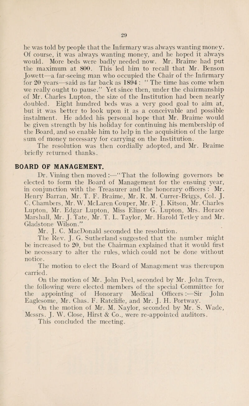 he was told by people that the Infirmary was always wanting money. Of course, it was always wanting money, and he hoped it always would. More beds were badly needed now. Mr. Braime had put the maximum at 800. This led him to recall that Mr. Benson Jowett—a far-seeing man who occupied the Chair of the Infirmary for 20 years-—said as far back as 1894 : “ The time has come when we really ought to pause.” Yet since then, under the chairmanship of Mr. Charles Lupton, the size of the Institution had been nearly doubled. Eight hundred beds was a very good goal to aim at, but it was better to look upon it as a conceivable and possible instalment. He added his personal hope that Mr. Braime would be given strength by his holiday for continuing his membership of the Board, and so enable him to help in the acquisition of the large sum of money necessary for carrying on the Institution. The resolution was then cordially adopted, and Mr. Braime briefly returned thanks. BOARD OF MANAGEMENT. Dr. Vining then moved —“That the following governors be elected to form the Board of Management for the ensuing year, in conjunction with the Treasurer and the honorary officers : Mr. Henry Barran, Mr. T. F. Braime, Mr. R. M. Currer-Briggs, Col. J. C. Chambers, Mr. W. McLaren Couper, Mr. F. J. Kitson, Mr. Charles Lupton, Mr. Edgar Lupton, Miss Elinor G. Lupton, Mrs. Horace Marshall, Mr. J. Tate, Mr. T. L. Taylor, Mr. Harold Tetley and Mr. Gladstone Wilson.” Mr. J. C. MacDonald seconded the resolution. The Rev. J. G. Sutherland suggested that the number might be increased to 20, but the Chairman explained that it would first be necessary to alter the rules, which could not be done without notice. The motion to elect the Board of Management was thereupon carried. On the motion of Mr. John Peel, seconded by Mr. John Treen, the following were elected members of the special Committee for the appointing of Honorary Medical Officers —Sir John Eaglesome, Mr. Chas. F. Ratcliffe, and Mr. J. H. Portway. On the motion of Mr. M. Naylor, seconded by Mr. S. Wade, Messrs. J. W. Close, Hirst & Co., were re-appointed auditors. This concluded the meeting.