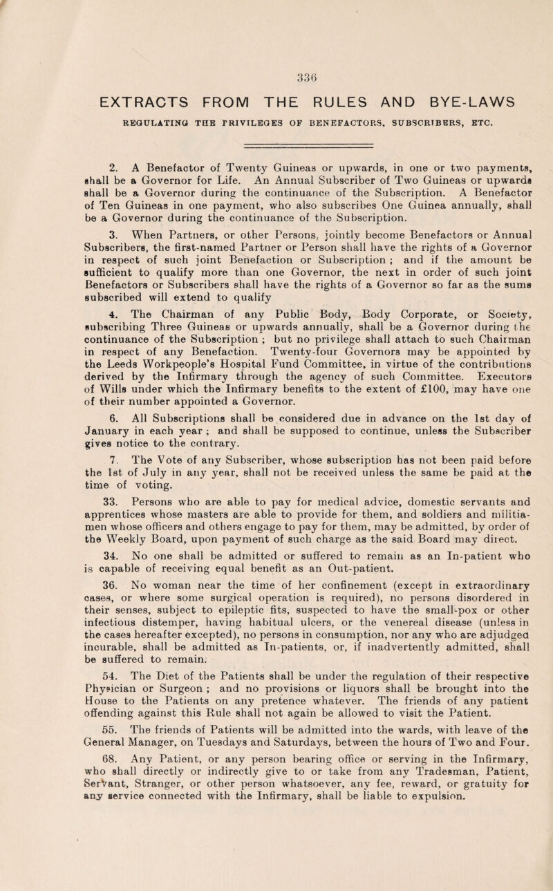 EXTRACTS FROM THE RULES AND BYE-LAWS REGULATING THE PRIVILEGES OF BENEFACTORS, SUBSCRIBERS, ETC. 2. A Benefactor of Twenty Guineas or upwards, in one or two payments, shall be a Governor for Life. An Annual Subscriber of Two Guineas or upwards shall be a Governor during the continuance of the Subscription. A Benefactor of Ten Guineas in one payment, who also subscribes One Guinea annually, shall be a Governor during the continuance of the Subscription. 3. When Partners, or other Persons, jointly become Benefactors or Annual Subscribers, the first-named Partner or Person shall have the rights of a Governor in respect of such joint Benefaction or Subscription ; and if the amount be sufficient to qualify more than one Governor, the next in order of such joint Benefactors or Subscribers shall have the rights of a Governor so far as the sums subscribed will extend to qualify 4. The Chairman of any Public Body, Body Corporate, or Society, subscribing Three Guineas or upwards annually, shall be a Governor during the continuance of the Subscription ; but no privilege shall attach to such Chairman in respect of any Benefaction. Twenty-four Governors may be appointed by the Leeds Workpeople’s Hospital Fund Committee, in virtue of the contributions derived by the Infirmary through the agency of such Committee. Executors of Wills under which the Infirmary benefits to the extent of £100, may have one of their number appointed a Governor. 6. All Subscriptions shall be considered due in advance on the 1st day of January in each year ; and shall be supposed to continue, unless the Subscriber gives notice to the contrary. 7. The Vote of any Subscriber, whose subscription has not been paid before the 1st of July in any year, shall not be received unless the same be paid at the time of voting. 33. Persons who are able to pay for medical advice, domestic servants and apprentices whose masters are able to provide for them, and soldiers and militia¬ men whose officers and others engage to pay for them, may be admitted, by order of the WTeekly Board, upon payment of such charge as the said Board may direct. 34. No one shall be admitted or suffered to remain as an In-patient who is capable of receiving equal benefit as an Out-patient. 36. No woman near the time of her confinement (except in extraordinary oases, or where some surgical operation is required), no persons disordered in their senses, subject to epileptic fits, suspected to have the small-pox or other infectious distemper, having habitual ulcers, or the venereal disease (unless in the cases hereafter excepted), no persons in consumption, nor any who are adjudged incurable, shall be admitted as In-patients, or, if inadvertently admitted, shall be suffered to remain. 54. The Diet of the Patients shall be under the regulation of their respective Physician or Surgeon ; and no provisions or liquors shall be brought into the House to the Patients on any pretence whatever. The friends of any patient offending against this Rule shall not again be allowed to visit the Patient. 55. The friends of Patients will be admitted into the wards, with leave of the General Manager, on Tuesdays and Saturdays, between the hours of Two and Four. 68. Any Patient, or any person bearing office or serving in the Infirmary, who shall directly or indirectly give to or take from any Tradesman, Patient, SerVant, Stranger, or other person whatsoever, any fee, reward, or gratuity for any service connected with the Infirmary, shall be liable to expulsion.