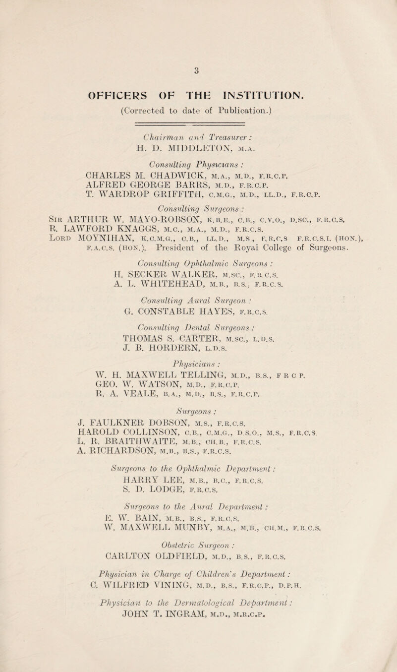 OFFICERS OF THE INSTITUTION. (Corrected to date of Publication.) Chairman and Treasurer: H. D. MIDDLETON, m.a. Consulting Physicians : CHARLES M. CHADWICK, m.a., m.d., f.r.c.p. ALFRED GEORGE BARRS, m.d., f.r.c.p. T. WARDROP GRIFFITH, c.m.g., m.d., ll.d., f.r.c.p. Consulting Surgeons: Sir ARTHUR W. MAYO-ROBSON, ic.b.e., c.b., c.v.o., d.sc., f.r.c.s. R. LAWFORD KNAGGS, m.c., m.a., m.d., f.r.c.s. Lord MOYNIHAN, k.c.m.g., c.b., ll.d., m.s , nr.c.s f.r.c.s.i. (hon. f.a.c.s. (hon.). President of the Royal College of Surgeons. Consulting Ophthalmic Surgeons : H. SECKER WALKER, m.sc., f.r c.s. A. L. WHITEHEAD, m.b., b.s.,. f.r.c.s. Consulting A ural Surgeon : G. CONSTABLE HAYES, f.r.c.s. Consulting Dental Surgeons : THOMAS S. CARTER, m.sc., l.d.s. J. B. HORDERN, l.d.s. Physicians : W. H. MAXWELL TELLING, m.d., b.s., f r c p. GEO. W. WATSON, m.d., f.r.c.p. R. A. VEALE, B.A., M.D., B.S., f.r.c.p. Surgeons : J. FAULKNER DOBSON, m.s., f.r.c.s. HAROLD COLLINSON, c.b., c.m.g., d s.o., m.s., f.r.c.s. L. R. BRAITIIWA1TE, m.b., ch.b., f.r.c.s. A. RICHARDSON, m.b., b.s., f.r.c.s. Surgeons to the Ophthalmic Department : HARRY LEE, m.b., b.c., f.r.c.s. S. D. LODGE, f.r.c.s. Surgeons to the Aural Department : E. W. BAIN, M.B., B.S., F.R.C.S. W. MAXWELL MUNBY, m.a., m.b., cu.m., f.r.c.s. Obstetric Surgeon: CARLTON OLDFIELD, m.d., b.s., f.r.c.s. Physician in Charge of Children s Department: C. WILFRED VINING, m.d., b.s., f.r.c.p., d.p.h. Physician to the Dermatological Department: JOHN T. INGRAM, m.d., m.r.c.p.