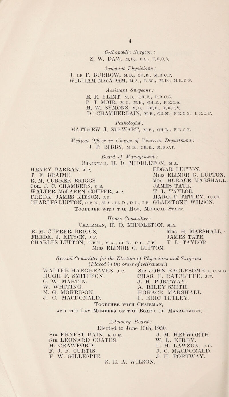 4 Orthopaedic Surgeon : S. W. DAW, M.B., B.S., F.R.C.S. Assistant Physicians : J. LB F. BURROW, M.B., CH.B., M.R.C.P. WILLIAM MacADAM, m.a., b.sc., m.d., m.r.c.p. Assistant Surgeons : E. R. FLINT, M.B., CH.B., F.R.C.S. R. J. MOIR, MC.,M.B., CH.B., F.R.C.S. H. W. SYMONS, M.B., CH.B., F.R.C.S. D. CHAMBERLAIN, m.b., ch.m., f.r.c.s., i. r.c.p. Pathologist: MATTHEW J. STEWART, m.b., ch.b., f.r.c.p. Medical Officer in Charge of Venereal Department: J. P. BIBBY, M.B., CH.B., M.R.C.P. Board of Management: Chairman, H. I). HENRY BARRAN, j.p. T. F. BRAIME. R. M. CURRER BRIGGS. Col. J. C. CHAMBERS, c.b. WALTER McLAREN COUPER, j.p. MIDDLETON, m.a. EDGAR LUPTON. Miss ELINOR G. LUPTON. Mrs. HORACE MARSHALL JAMES TATE. T. L. TAYLOR. FREDK. JAMES KITSON, j.p. HAROLD TETLEY, d.s.o CHARLES LUPTON, o b e., m.a.. ll d., d l., j.p. GLADSTONE WILSON. Together with the Hon. Medical Staff. House Committee: Chairman, H. D. MIDDLETON, m.a. R. M. CURRER BRIGGS. Mrs. H. MARSHALL. FREDK. J. KITSON, j.p. JAMES TATE. CHARLES LUFTON, o.b.e., m.a., ll.d., d.l., j.p. T. L. TAYLOR. Miss ELINOR G. LUPTON Special Committee for the Election of Physicians and Surgeons. (Placed in the order of retirement.) WALTER HARGREAVES, j.p. HUGH F. SMITHSON. G. W. MARTIN. W. WHITING. N. G. MORRISON. J. C. MACDONALD. Sir JOHN EAGLESOME, k.c.m.g CHAS. F. RATCLIFFE, j.p. J. H. PORTWAY. A. RILEY-SMITH. HORACE MARSHALL. F. ERIC TETLEY. Together with Chairman, and the Lay Members of the Board of Management. Advisory Board : Elected to June 13th, 1930. Sir ERNEST BAIN, k.b.e. Sir LEONARD COATES. H. CRAWFORD. F. J. F. CURTIS. F. W. GILLESPIE. J. M. HEPWORTH. W. L. KIRBY. L. H. LAWSON, j.p. J. C. MACDONALD. J. H. PORTWAY. S. E. A. WILSON.