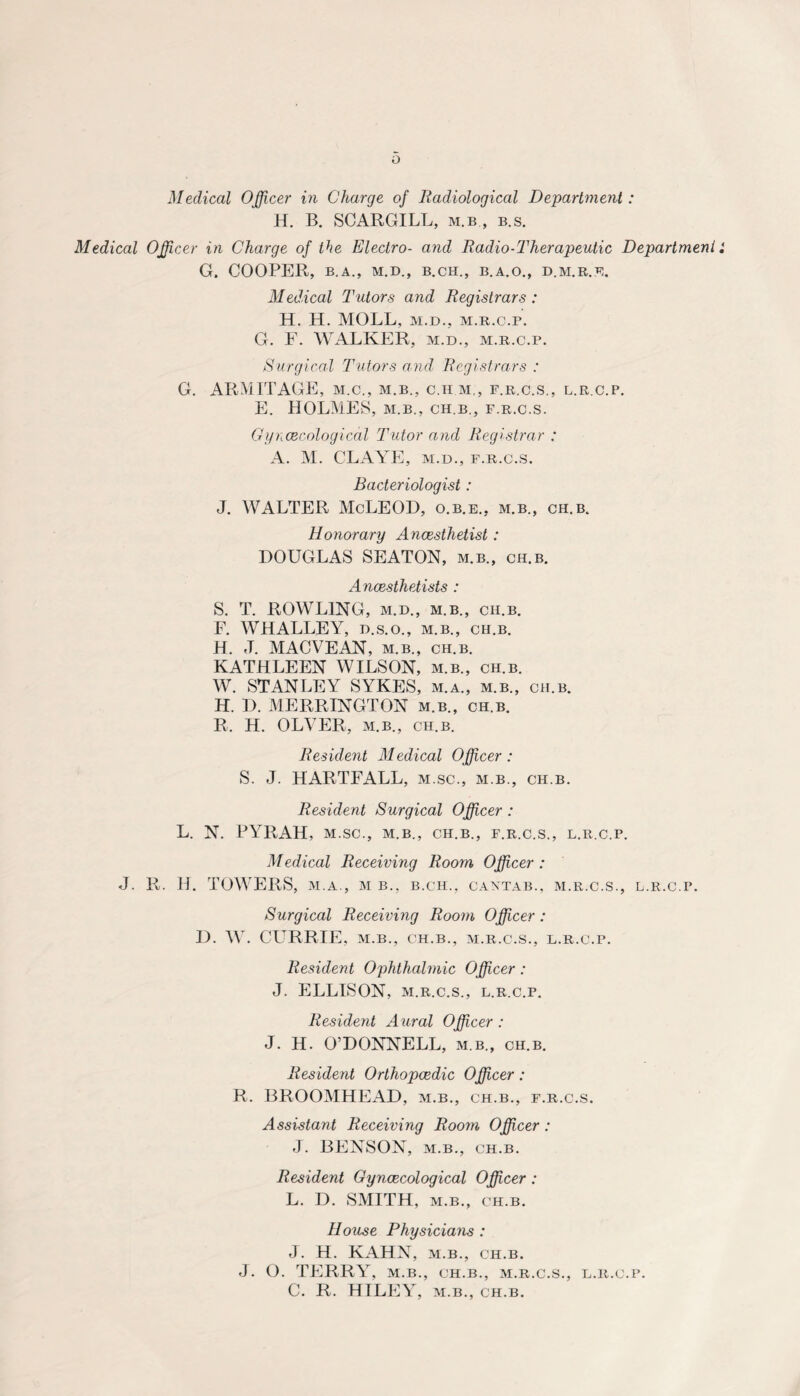 o Medical Officer in Charge of Radiological Department: H. B. SCARGILL, m.b , b.s. Medical Officer in Charge of the Electro- and Radio-Therapeutic Department i G. COOPER, B.A., M.D., B.CH., B.A.O., D.M.R.E, Medical Tutors and Registrars : H. H. MOLL, m.d., m.r.c.p. G. F. WALKER, m.d., m.r.c.p. Surgical Tutors and, Registrars : G. ARMITAGE, m.c., m.b., c.hm., f.r.c.s., l.r c.p. E. HOLMES, m.b., ch.b., f.r.c.s. Gyncecological Tutor and Registrar : A. M. CLAYE, m.d., f.r.c.s. Bacteriologist: J. WALTER McLEOD, o.b.e., m.b., ch.b. Honorary Ancesthetist : DOUGLAS SEATON, m.b., ch.b. Anaesthetists : S. T. ROWLING, M.D., m.b., ch.b. F. WHALLEY, d.s.o., m.b., ch.b. H. J. MACVEAN, m.b., ch.b. KATHLEEN WILSON, m.b., ch.b. W. STANLEY SYKES, m.a., m.b., ch.b. H. D. MERRINGTON m.b., ch.b. R. H. OLVER, m.b., ch.b. Resident Medical Officer: S. J. HARTFALL, m.sc., m.b., ch.b. Resident Surgical Officer : L. N. PYRAH, M.SC., M.B., CH.B., F.R.C.S., L.R.C.P. Medical Receiving Room Officer : J. R. H. TOWERS, M. A., M B., B.CH., CANTAB., M.R.C.S., L.R.C.P. Surgical Receiving Room Officer : D. W. CURRIE, M.B., CH.B., M.R.C.S., L.R.C.P. Resident Ophthalmic Officer : J. ELLISON, M.R.C.S., L.R.C.P. Resident Aural Officer : J. H. O’DONNELL, m.b., ch.b. Resident Orthopaedic Officer: R. BROOMHEAD, m.b., ch.b., f.r.c.s. Assistant Receiving Room Officer : J. BENSON, m.b., ch.b. Resident Gynaecological Officer : L. D. SMITH, m.b., ch.b. House Physicians : J. H. KAHN, m.b., ch.b. J. O. TERRY, M.B., CH.B., M.R.C.S., L.R.C.P. C. R. HILEY, m.b., ch.b.
