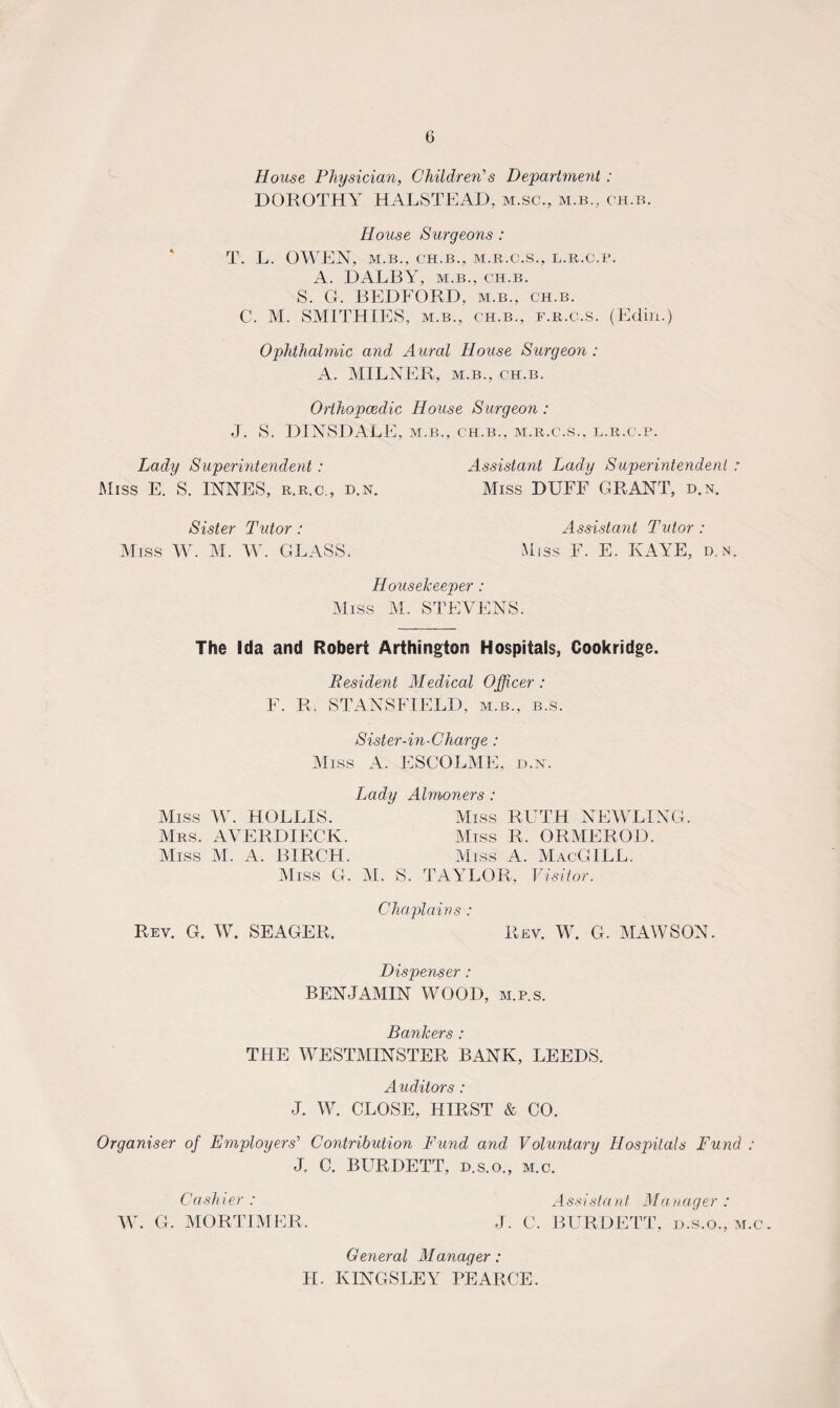 House Physician, Children's Department : DOROTHY HALSTEAD, m.sc., m.b., ch.b. House Surgeons : T. L. OWEN, M.B., CH.B., M.R.C.S., L.R.C.P. A. DALBY, m.b., ch.b. S. G. BEDFORD, m.b., ch.b. C. M. SMITHIES, m.b., ch.b., f.r.c.s. (Ediii.) Ophthalmic and Aural House Surgeon : A. MILNER, m.b., ch.b. Orthopcedic House Surgeon : J. S. DINSDALE, m.b., ch.b., m.r.c.s., l.r.c.p. Lady Superintendent: Assistant Lady Superintendent : Miss E. S. INNES, r.r.c., d.n. Miss DUFF GRANT, d.n. Sister Tutor: Miss W. M. W. GLASS. Assistant Tutor: Miss F. E. KAYE, d.n. Housekeeper : Miss M. STEVENS. The Ida and Robert A»thing ton Hospitals, Cookridge. Resident Medical Officer: F. R. STANSFIELD, m.b., b.s. Sister-in-Charge : Miss A. ESCOLME, d.n. Lady Almoners : Miss W. HOLLIS. Miss RUTH NEWRING. Mrs. AVERDIECK. Miss R, ORMEROD. Miss M. A. BIRCH. Miss A. MacGILL. Miss G. M. S. TAYLOR, Visitor. Chaplains : Rev. G. W. SEAGER. Rev. W. G. MAW SON. Dispenser: BENJAMIN WOOD, m.p.s. Bankers : THE WESTMINSTER BANK, LEEDS. Auditors : J. W. CLOSE, HIRST & CO. Organiser of Employers' Contribution Fund and Voluntary Hospitals Fund ; J, C. BURDETT, d.s.o., m.c. Cashier : Assistant Manager : W. G. MORTIMER. J. C. BURDETT, d.s.o., m.c. General Manager: II. KINGSLEY PEARCE.
