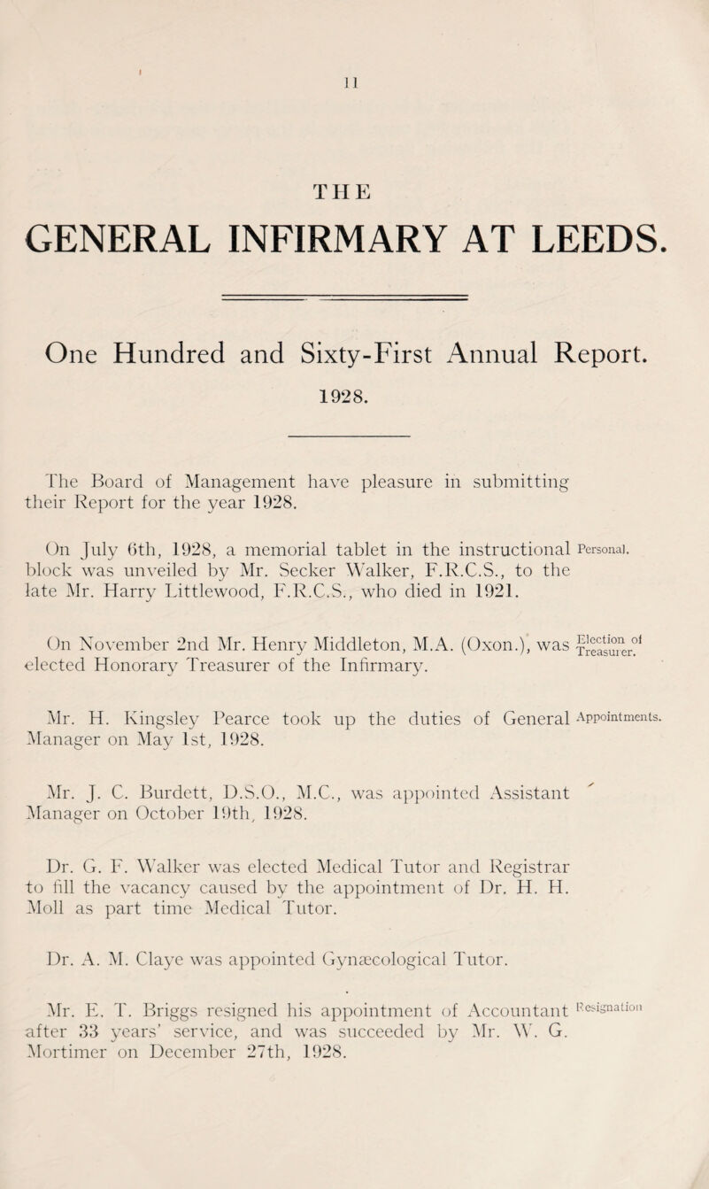 GENERAL INFIRMARY AT LEEDS. One Hundred and Sixty-First Annual Report. 1928. The Board of Management have pleasure in submitting their Report for the year 1928. On July 6th, 1928, a memorial tablet in the instructional Personal, block was unveiled by Mr. Seeker Walker, F.R.C.S., to the late Mr. Harry Littlewood, F.R.C.S., who died in 1921. On November 2nd Mr. Henry Middleton, M.A. (Oxon.), was fieasurer01 elected Honorary Treasurer of the Infirmary. Mr. H. Kingsley Pearce took up the duties of General Appointments. Manager on May 1st, 1928. Mr. J. C. Burdett, D.S.O., M.C., was appointed Assistant Manager on October 19th, 1928. Dr. G. F. Walker was elected Medical Tutor and Registrar to fill the vacancy caused by the appointment of Dr. H. H. Moll as part time Medical Tutor. Dr. A. M. Claye was appointed Gynaecological Tutor. Mr. E. T. Briggs resigned his appointment of Accountant Resignation after 33 years’ service, and was succeeded by Mr. W. G. Mortimer on December 27th, 1928.